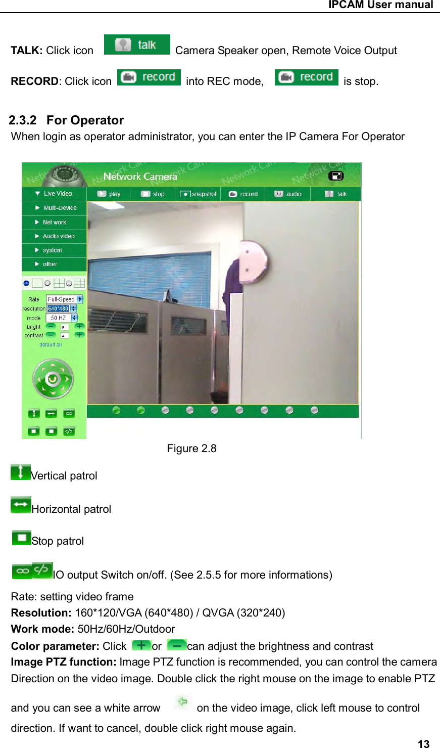                                                     IPCAM User manual TALK: Click icon      Camera Speaker open, Remote Voice Output RECORD: Click icon    into REC mode,      is stop.  2.3.2  For Operator When login as operator administrator, you can enter the IP Camera For Operator       Figure 2.8 Vertical patrol Horizontal patrol Stop patrol IO output Switch on/off. (See 2.5.5 for more informations) Rate: setting video frame Resolution: 160*120/VGA (640*480) / QVGA (320*240) Work mode: 50Hz/60Hz/Outdoor Color parameter: Click  or  can adjust the brightness and contrast Image PTZ function: Image PTZ function is recommended, you can control the camera Direction on the video image. Double click the right mouse on the image to enable PTZ and you can see a white arrow      on the video image, click left mouse to control direction. If want to cancel, double click right mouse again. 13 