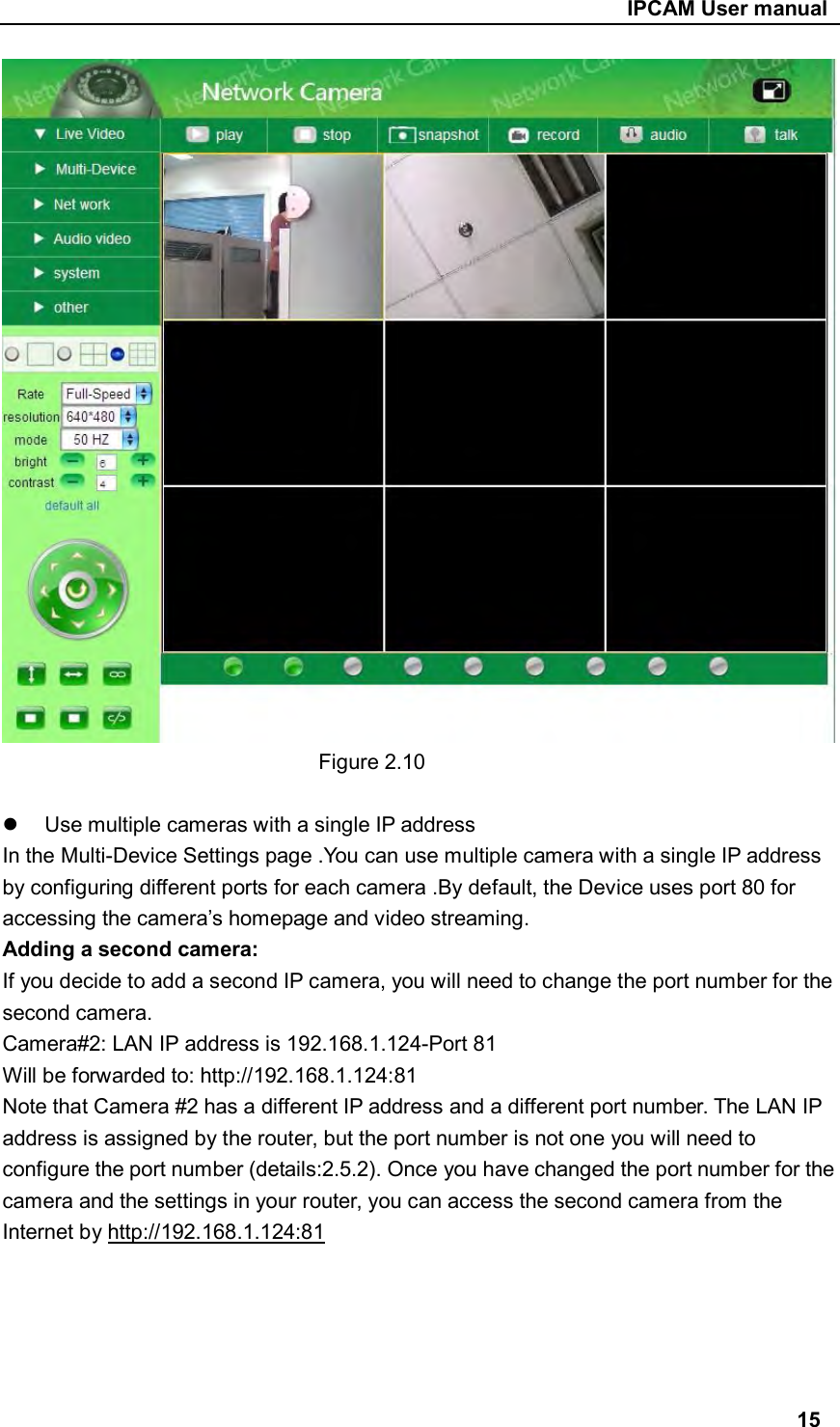                                                     IPCAM User manual  Figure 2.10    Use multiple cameras with a single IP address In the Multi-Device Settings page .You can use multiple camera with a single IP address by configuring different ports for each camera .By default, the Device uses port 80 for accessing the camera’s homepage and video streaming. Adding a second camera: If you decide to add a second IP camera, you will need to change the port number for the second camera. Camera#2: LAN IP address is 192.168.1.124-Port 81 Will be forwarded to: http://192.168.1.124:81 Note that Camera #2 has a different IP address and a different port number. The LAN IP address is assigned by the router, but the port number is not one you will need to configure the port number (details:2.5.2). Once you have changed the port number for the camera and the settings in your router, you can access the second camera from the Internet by http://192.168.1.124:81      15 