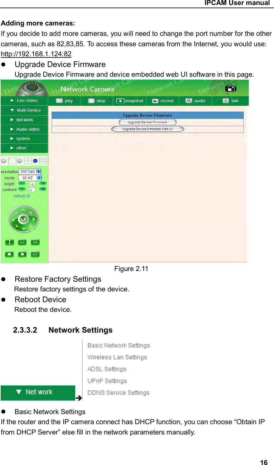                                                     IPCAM User manual Adding more cameras: If you decide to add more cameras, you will need to change the port number for the other cameras, such as 82,83,85. To access these cameras from the Internet, you would use: http://192.168.1.124:82  Upgrade Device Firmware         Upgrade Device Firmware and device embedded web UI software in this page.                                   Figure 2.11  Restore Factory Settings Restore factory settings of the device.  Reboot Device Reboot the device.  2.3.3.2  Network Settings    Basic Network Settings If the router and the IP camera connect has DHCP function, you can choose “Obtain IP from DHCP Server” else fill in the network parameters manually.   16 