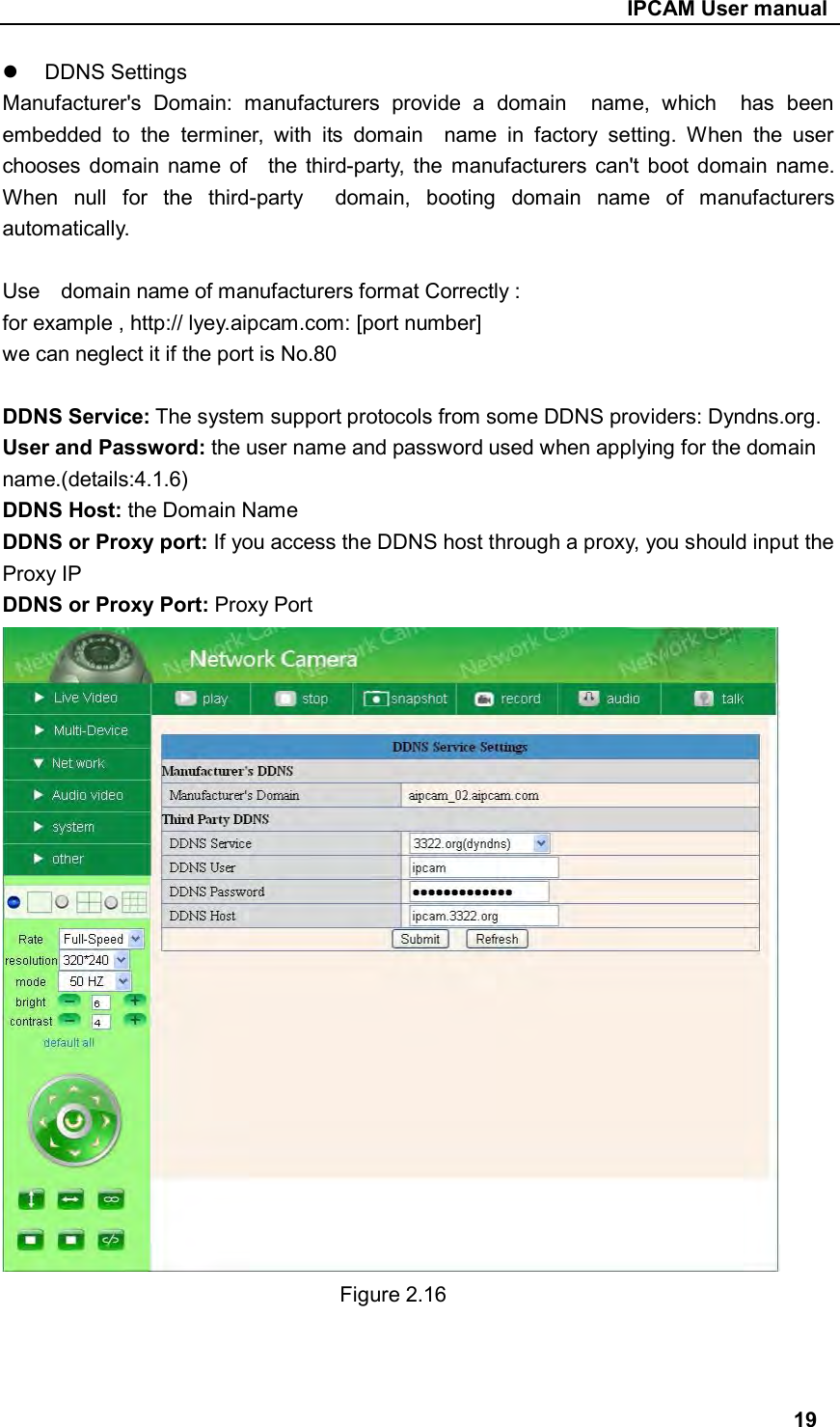                                                     IPCAM User manual   DDNS Settings Manufacturer&apos;s  Domain:  manufacturers  provide  a  domain    name,  which    has  been embedded  to  the  terminer,  with  its  domain    name  in  factory  setting.  When  the  user chooses  domain name  of    the third-party,  the  manufacturers  can&apos;t boot domain name. When  null  for  the  third-party    domain,  booting  domain  name  of  manufacturers automatically.  Use    domain name of manufacturers format Correctly : for example , http:// lyey.aipcam.com: [port number] we can neglect it if the port is No.80  DDNS Service: The system support protocols from some DDNS providers: Dyndns.org. User and Password: the user name and password used when applying for the domain name.(details:4.1.6) DDNS Host: the Domain Name DDNS or Proxy port: If you access the DDNS host through a proxy, you should input the Proxy IP DDNS or Proxy Port: Proxy Port                Figure 2.16                                                                                  19 