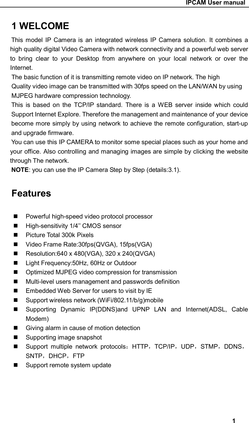                                                     IPCAM User manual 1 WELCOME This  model  IP  Camera  is  an  integrated  wireless IP  Camera  solution. It combines a high quality digital Video Camera with network connectivity and a powerful web server to  bring  clear  to  your  Desktop  from  anywhere  on  your  local  network  or  over  the Internet. The basic function of it is transmitting remote video on IP network. The high Quality video image can be transmitted with 30fps speed on the LAN/WAN by using MJPEG hardware compression technology. This  is  based  on  the  TCP/IP  standard.  There  is  a  WEB  server  inside  which  could Support Internet Explore. Therefore the management and maintenance of your device become more simply by using network to achieve the remote configuration, start-up and upgrade firmware. You can use this IP CAMERA to monitor some special places such as your home and your office. Also controlling and managing images are simple by clicking the website through The network. NOTE: you can use the IP Camera Step by Step (details:3.1).      Features    Powerful high-speed video protocol processor   High-sensitivity 1/4’’ CMOS sensor   Picture Total 300k Pixels   Video Frame Rate:30fps(QVGA), 15fps(VGA)   Resolution:640 x 480(VGA), 320 x 240(QVGA)   Light Frequency:50Hz, 60Hz or Outdoor   Optimized MJPEG video compression for transmission   Multi-level users management and passwords definition   Embedded Web Server for users to visit by IE   Support wireless network (WiFi/802.11/b/g)mobile   Supporting  Dynamic  IP(DDNS)and  UPNP  LAN  and  Internet(ADSL,  Cable Modem)   Giving alarm in cause of motion detection   Supporting image snapshot   Support  multiple  network  protocols：HTTP，TCP/IP，UDP，STMP，DDNS，SNTP，DHCP，FTP   Support remote system update                                         1 