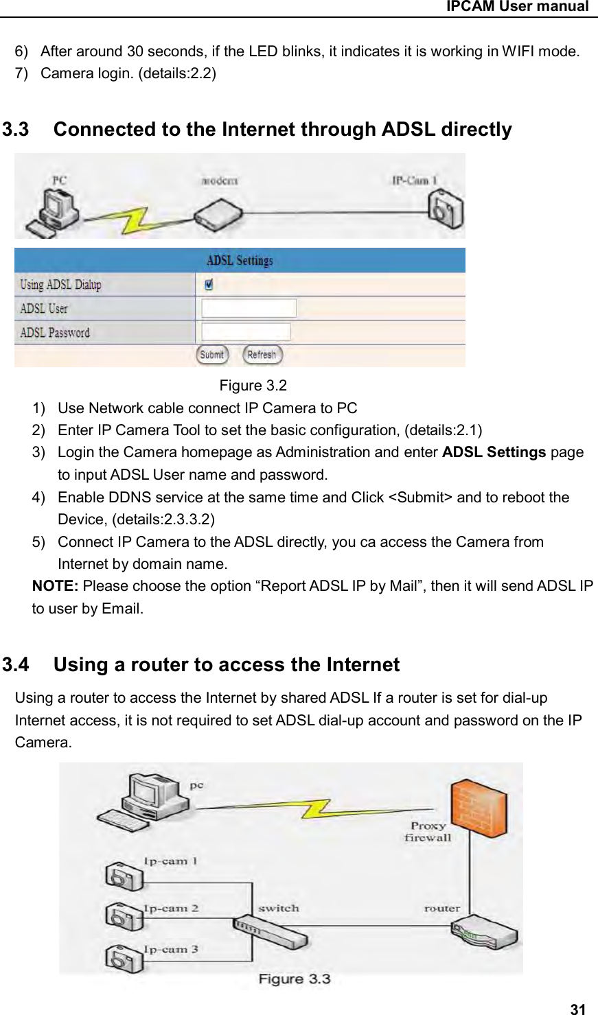                                                     IPCAM User manual 6)  After around 30 seconds, if the LED blinks, it indicates it is working in WIFI mode. 7)  Camera login. (details:2.2)  3.3  Connected to the Internet through ADSL directly  Figure 3.2 1)  Use Network cable connect IP Camera to PC 2)  Enter IP Camera Tool to set the basic configuration, (details:2.1) 3)  Login the Camera homepage as Administration and enter ADSL Settings page to input ADSL User name and password. 4)  Enable DDNS service at the same time and Click &lt;Submit&gt; and to reboot the Device, (details:2.3.3.2) 5)  Connect IP Camera to the ADSL directly, you ca access the Camera from Internet by domain name. NOTE: Please choose the option “Report ADSL IP by Mail”, then it will send ADSL IP to user by Email.  3.4  Using a router to access the Internet Using a router to access the Internet by shared ADSL If a router is set for dial-up Internet access, it is not required to set ADSL dial-up account and password on the IP Camera.         31 