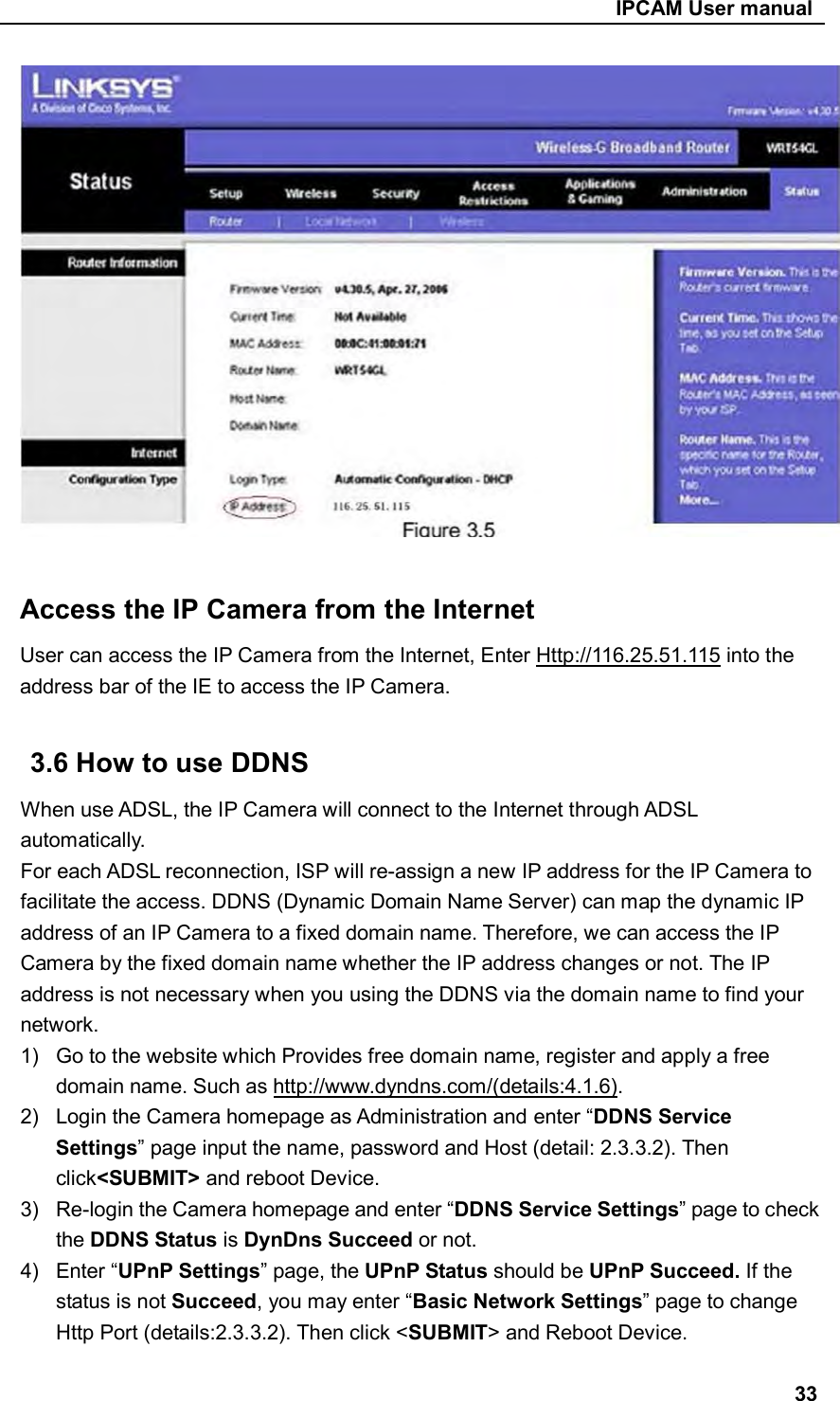                                                     IPCAM User manual   Access the IP Camera from the Internet User can access the IP Camera from the Internet, Enter Http://116.25.51.115 into the address bar of the IE to access the IP Camera.  3.6 How to use DDNS When use ADSL, the IP Camera will connect to the Internet through ADSL automatically. For each ADSL reconnection, ISP will re-assign a new IP address for the IP Camera to facilitate the access. DDNS (Dynamic Domain Name Server) can map the dynamic IP address of an IP Camera to a fixed domain name. Therefore, we can access the IP Camera by the fixed domain name whether the IP address changes or not. The IP address is not necessary when you using the DDNS via the domain name to find your network. 1)  Go to the website which Provides free domain name, register and apply a free domain name. Such as http://www.dyndns.com/(details:4.1.6). 2)  Login the Camera homepage as Administration and enter “DDNS Service Settings” page input the name, password and Host (detail: 2.3.3.2). Then click&lt;SUBMIT&gt; and reboot Device. 3)  Re-login the Camera homepage and enter “DDNS Service Settings” page to check the DDNS Status is DynDns Succeed or not. 4)  Enter “UPnP Settings” page, the UPnP Status should be UPnP Succeed. If the status is not Succeed, you may enter “Basic Network Settings” page to change Http Port (details:2.3.3.2). Then click &lt;SUBMIT&gt; and Reboot Device.  33 