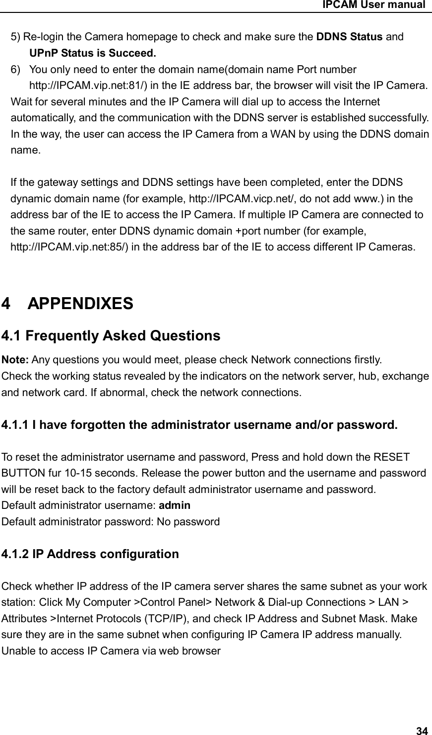                                                     IPCAM User manual 5) Re-login the Camera homepage to check and make sure the DDNS Status and UPnP Status is Succeed. 6)  You only need to enter the domain name(domain name Port number http://IPCAM.vip.net:81/) in the IE address bar, the browser will visit the IP Camera.   Wait for several minutes and the IP Camera will dial up to access the Internet automatically, and the communication with the DDNS server is established successfully. In the way, the user can access the IP Camera from a WAN by using the DDNS domain name.  If the gateway settings and DDNS settings have been completed, enter the DDNS dynamic domain name (for example, http://IPCAM.vicp.net/, do not add www.) in the address bar of the IE to access the IP Camera. If multiple IP Camera are connected to the same router, enter DDNS dynamic domain +port number (for example, http://IPCAM.vip.net:85/) in the address bar of the IE to access different IP Cameras.   4    APPENDIXES 4.1 Frequently Asked Questions Note: Any questions you would meet, please check Network connections firstly. Check the working status revealed by the indicators on the network server, hub, exchange and network card. If abnormal, check the network connections.  4.1.1 I have forgotten the administrator username and/or password.  To reset the administrator username and password, Press and hold down the RESET BUTTON fur 10-15 seconds. Release the power button and the username and password will be reset back to the factory default administrator username and password.   Default administrator username: admin Default administrator password: No password  4.1.2 IP Address configuration    Check whether IP address of the IP camera server shares the same subnet as your work station: Click My Computer &gt;Control Panel&gt; Network &amp; Dial-up Connections &gt; LAN &gt; Attributes &gt;Internet Protocols (TCP/IP), and check IP Address and Subnet Mask. Make sure they are in the same subnet when configuring IP Camera IP address manually. Unable to access IP Camera via web browser       34 