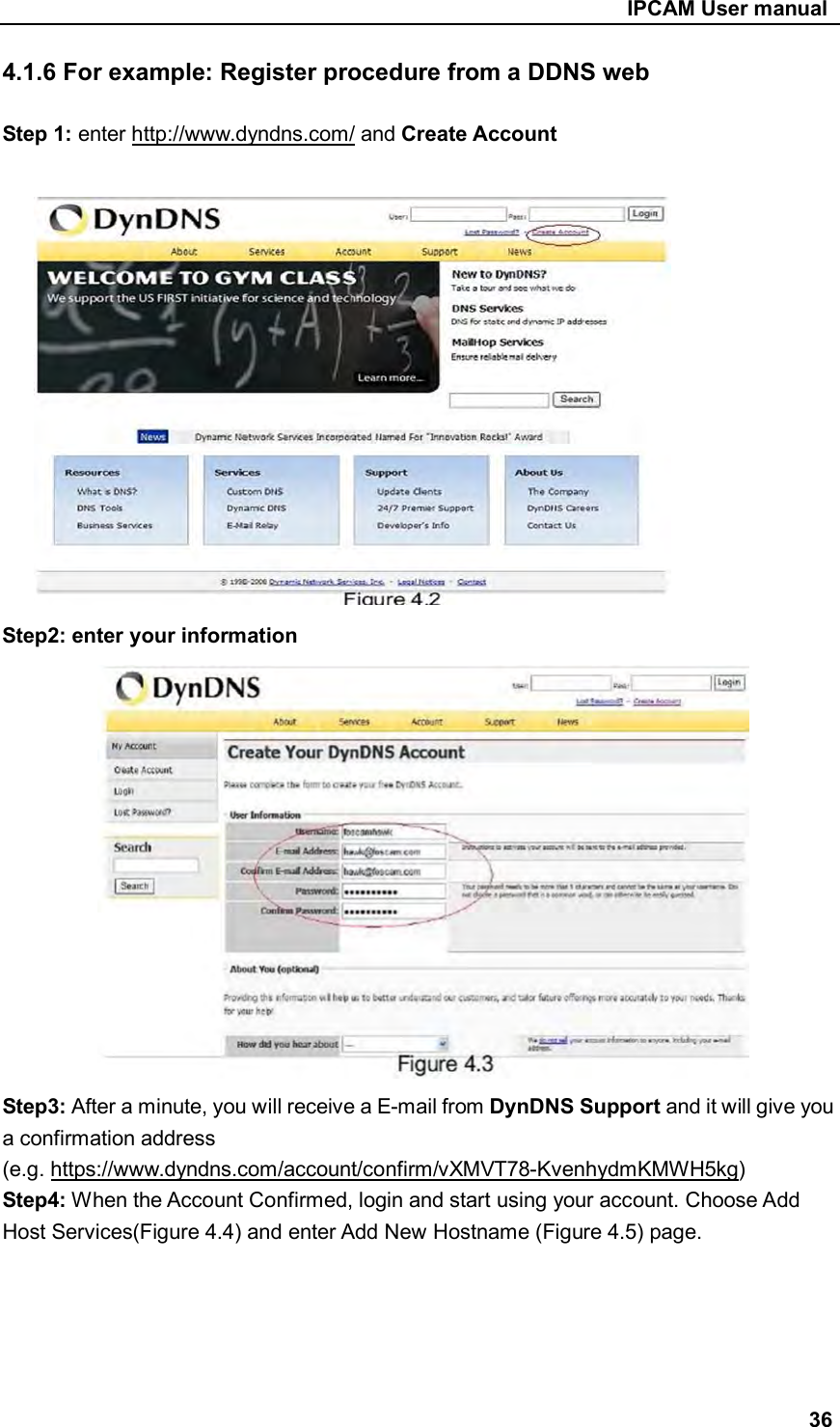                                                     IPCAM User manual 4.1.6 For example: Register procedure from a DDNS web  Step 1: enter http://www.dyndns.com/ and Create Account             Step2: enter your information              Step3: After a minute, you will receive a E-mail from DynDNS Support and it will give you a confirmation address (e.g. https://www.dyndns.com/account/confirm/vXMVT78-KvenhydmKMWH5kg) Step4: When the Account Confirmed, login and start using your account. Choose Add Host Services(Figure 4.4) and enter Add New Hostname (Figure 4.5) page.      36 