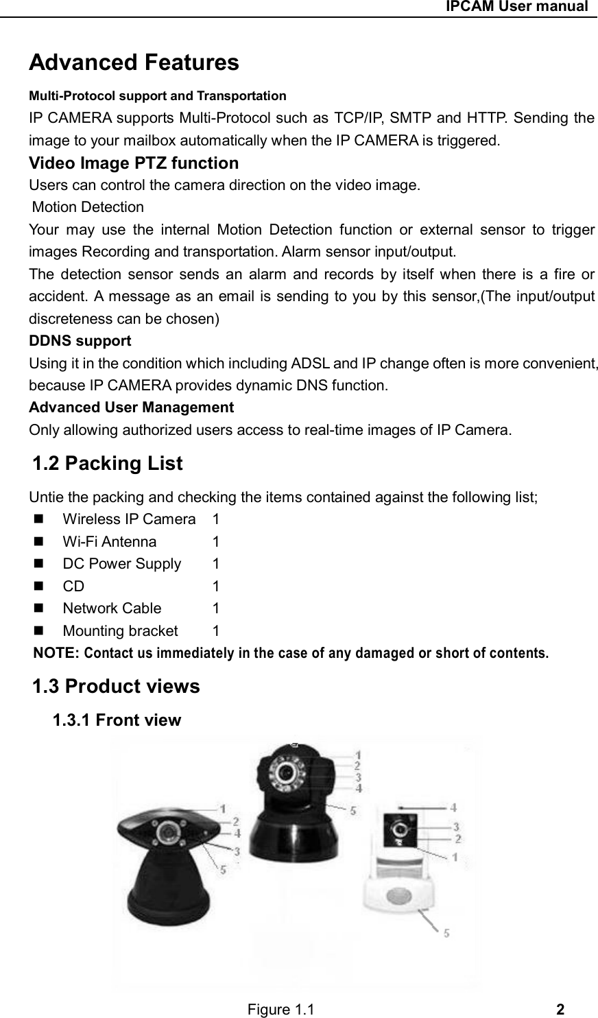                                                     IPCAM User manual Advanced Features Multi-Protocol support and Transportation IP CAMERA supports Multi-Protocol such as TCP/IP, SMTP and HTTP. Sending the image to your mailbox automatically when the IP CAMERA is triggered. Video Image PTZ function Users can control the camera direction on the video image. Motion Detection Your  may  use  the  internal  Motion  Detection  function  or  external  sensor  to  trigger images Recording and transportation. Alarm sensor input/output. The  detection  sensor  sends  an  alarm  and  records  by itself  when there  is  a  fire  or accident. A message as an email is sending to you by this sensor,(The input/output discreteness can be chosen) DDNS support Using it in the condition which including ADSL and IP change often is more convenient, because IP CAMERA provides dynamic DNS function. Advanced User Management Only allowing authorized users access to real-time images of IP Camera. 1.2 Packing List Untie the packing and checking the items contained against the following list;   Wireless IP Camera  1   Wi-Fi Antenna    1   DC Power Supply   1     CD          1   Network Cable    1   Mounting bracket   1 NOTE: Contact us immediately in the case of any damaged or short of contents.  1.3 Product views 1.3.1 Front view             Figure 1.1                                2 