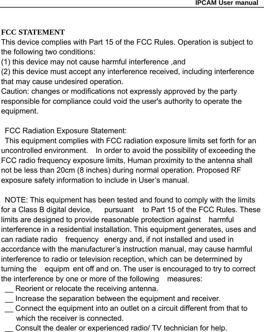                                                   IPCAM User manual  FCC STATEMENT This device complies with Part 15 of the FCC Rules. Operation is subject to the following two conditions: (1) this device may not cause harmful interference ,and   (2) this device must accept any interference received, including interference that may cause undesired operation.     Caution: changes or modifications not expressly approved by the party responsible for compliance could void the user&apos;s authority to operate the equipment.      FCC Radiation Exposure Statement:        This equipment complies with FCC radiation exposure limits set forth for an uncontrolled environment.    In order to avoid the possibility of exceeding the FCC radio frequency exposure limits, Human proximity to the antenna shall not be less than 20cm (8 inches) during normal operation. Proposed RF exposure safety information to include in User’s manual.          NOTE: This equipment has been tested and found to comply with the limits for a Class B digital device,     pursuant  to Part 15 of the FCC Rules. These limits are designed to provide reasonable protection against   harmful interference in a residential installation. This equipment generates, uses and can radiate radio   frequency  energy and, if not installed and used in accordance with the manufacturer’s instruction manual, may cause harmful interference to radio or television reception, which can be determined by turning the   equipm ent off and on. The user is encouraged to try to correct the interference by one or more of the following   measures:    __ Reorient or relocate the receiving antenna.       __ Increase the separation between the equipment and receiver.       __ Connect the equipment into an outlet on a circuit different from that to which the receiver is connected.       __ Consult the dealer or experienced radio/ TV technician for help.             