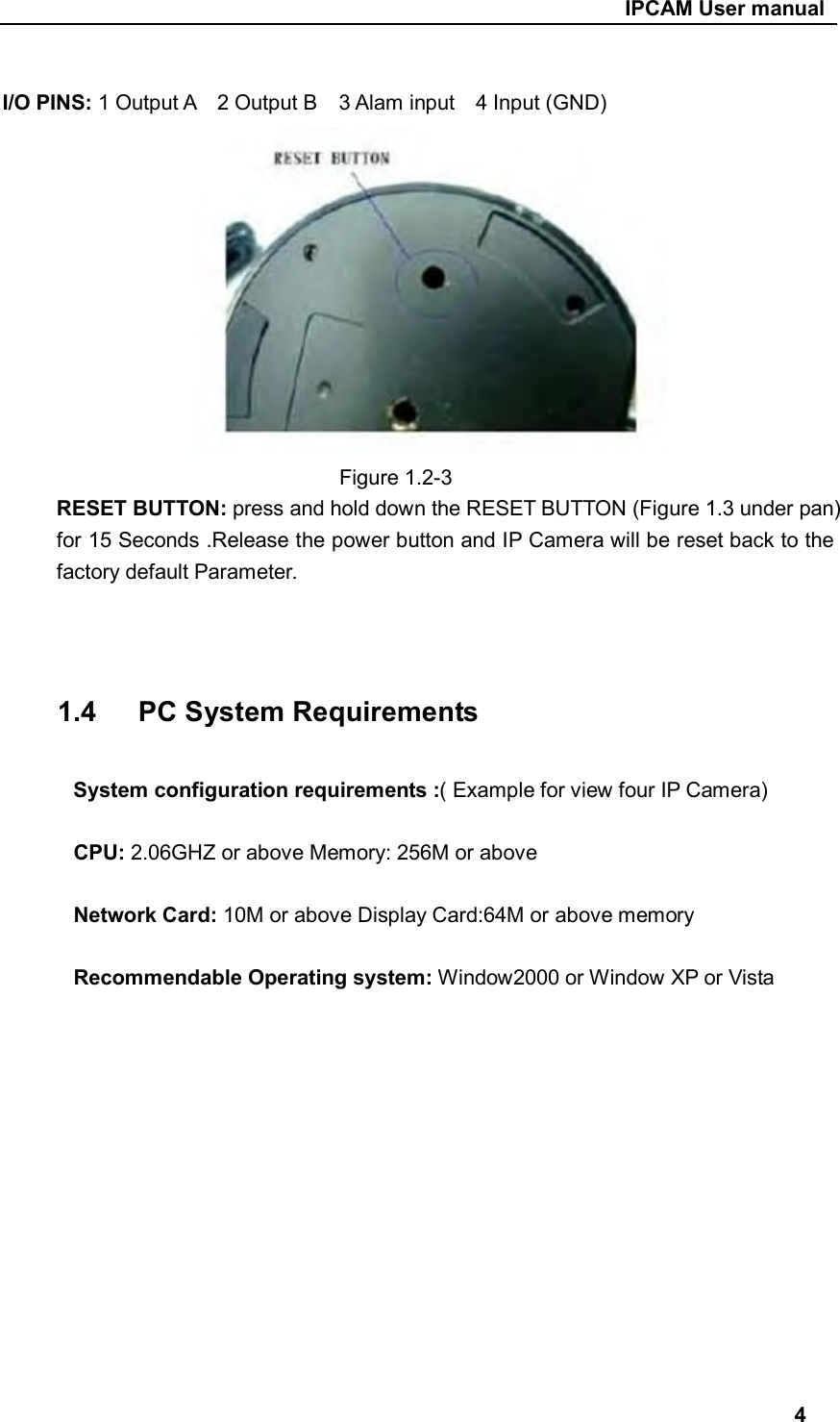                                                     IPCAM User manual  I/O PINS: 1 Output A    2 Output B    3 Alam input    4 Input (GND)                              Figure 1.2-3 RESET BUTTON: press and hold down the RESET BUTTON (Figure 1.3 under pan) for 15 Seconds .Release the power button and IP Camera will be reset back to the factory default Parameter.      1.4      PC System Requirements  System configuration requirements :( Example for view four IP Camera)  CPU: 2.06GHZ or above Memory: 256M or above  Network Card: 10M or above Display Card:64M or above memory  Recommendable Operating system: Window2000 or Window XP or Vista              4 