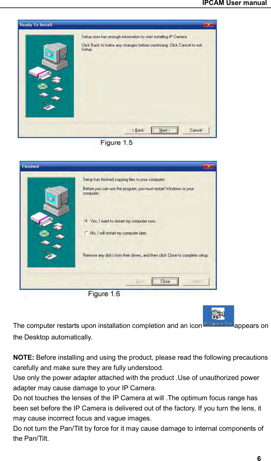                                                     IPCAM User manual    The computer restarts upon installation completion and an icon appears on the Desktop automatically.  NOTE: Before installing and using the product, please read the following precautions carefully and make sure they are fully understood. Use only the power adapter attached with the product .Use of unauthorized power adapter may cause damage to your IP Camera. Do not touches the lenses of the IP Camera at will .The optimum focus range has been set before the IP Camera is delivered out of the factory. If you turn the lens, it may cause incorrect focus and vague images. Do not turn the Pan/Tilt by force for it may cause damage to internal components of the Pan/Tilt.  6 