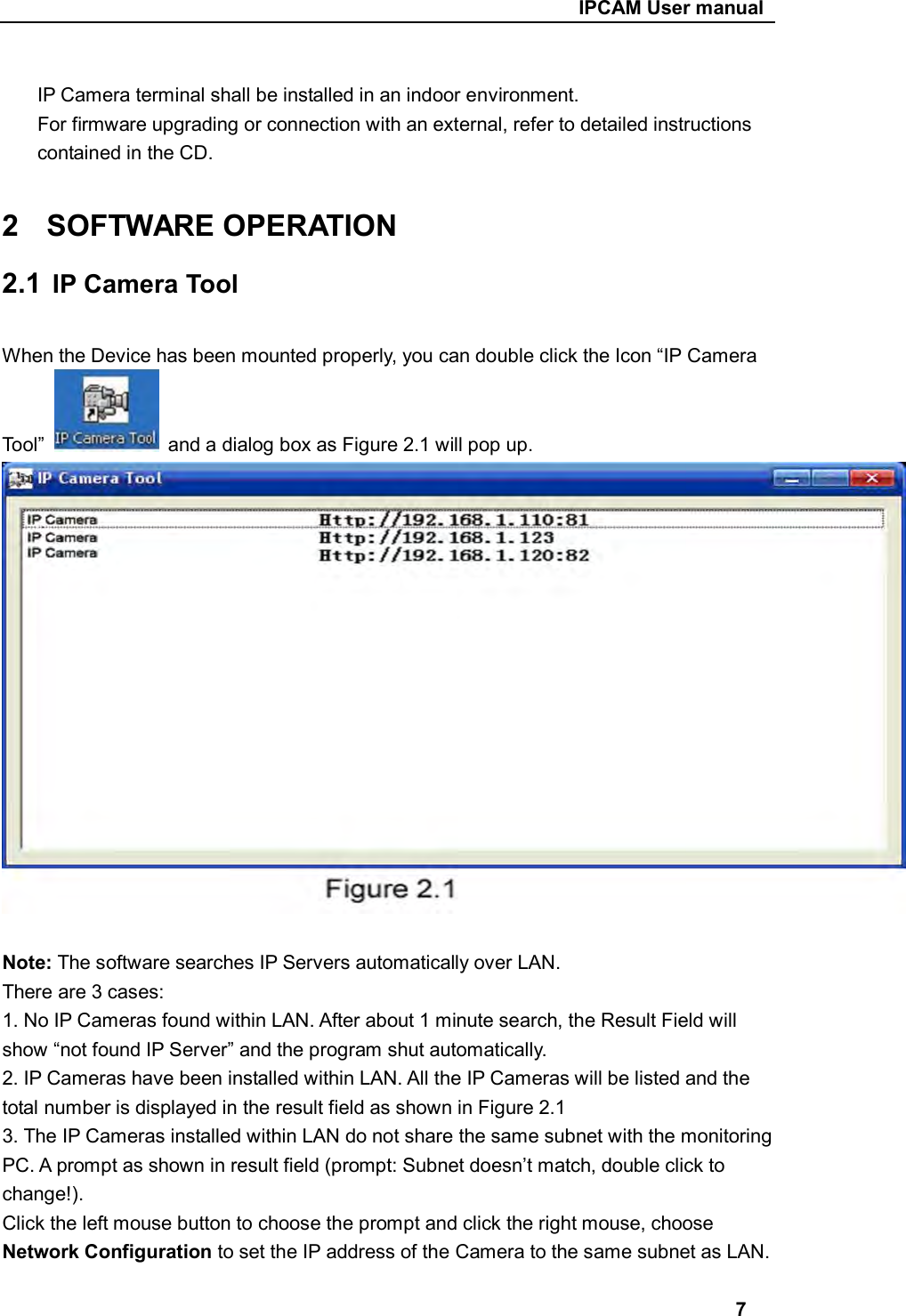                                                     IPCAM User manual  IP Camera terminal shall be installed in an indoor environment. For firmware upgrading or connection with an external, refer to detailed instructions contained in the CD.  2  SOFTWARE OPERATION 2.1  IP Camera Tool  When the Device has been mounted properly, you can double click the Icon “IP Camera   Tool”    and a dialog box as Figure 2.1 will pop up.  Note: The software searches IP Servers automatically over LAN. There are 3 cases: 1. No IP Cameras found within LAN. After about 1 minute search, the Result Field will show “not found IP Server” and the program shut automatically. 2. IP Cameras have been installed within LAN. All the IP Cameras will be listed and the total number is displayed in the result field as shown in Figure 2.1 3. The IP Cameras installed within LAN do not share the same subnet with the monitoring PC. A prompt as shown in result field (prompt: Subnet doesn’t match, double click to change!). Click the left mouse button to choose the prompt and click the right mouse, choose Network Configuration to set the IP address of the Camera to the same subnet as LAN.  7 