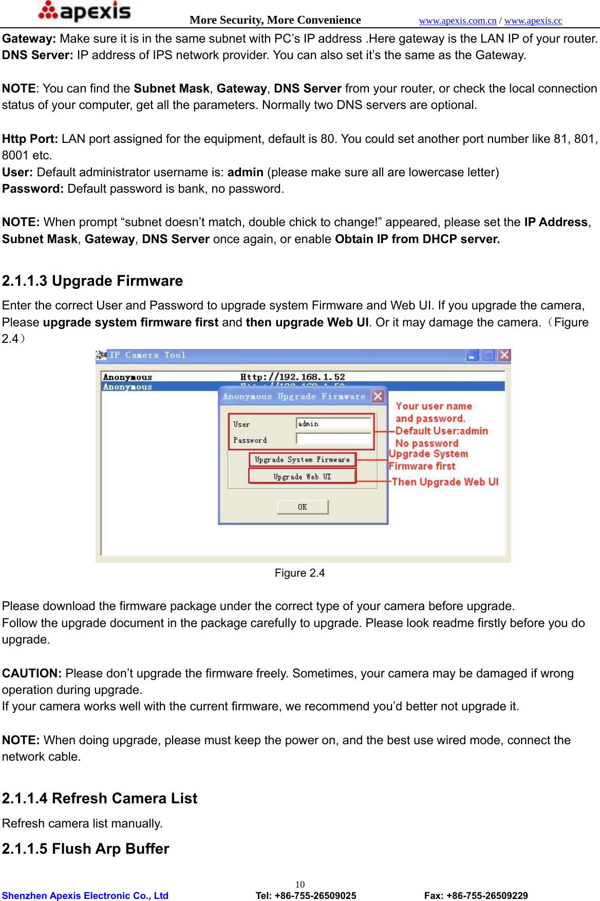            More Security, More Convenience            www.apexis.com.cn / www.apexis.cc  Shenzhen Apexis Electronic Co., Ltd                  Tel: +86-755-26509025              Fax: +86-755-26509229 10Gateway: Make sure it is in the same subnet with PC’s IP address .Here gateway is the LAN IP of your router. DNS Server: IP address of IPS network provider. You can also set it’s the same as the Gateway.  NOTE: You can find the Subnet Mask, Gateway, DNS Server from your router, or check the local connection status of your computer, get all the parameters. Normally two DNS servers are optional.  Http Port: LAN port assigned for the equipment, default is 80. You could set another port number like 81, 801, 8001 etc. User: Default administrator username is: admin (please make sure all are lowercase letter) Password: Default password is bank, no password.  NOTE: When prompt “subnet doesn’t match, double chick to change!” appeared, please set the IP Address, Subnet Mask, Gateway, DNS Server once again, or enable Obtain IP from DHCP server.  2.1.1.3 Upgrade Firmware Enter the correct User and Password to upgrade system Firmware and Web UI. If you upgrade the camera, Please upgrade system firmware first and then upgrade Web UI. Or it may damage the camera.（Figure 2.4）  Figure 2.4  Please download the firmware package under the correct type of your camera before upgrade. Follow the upgrade document in the package carefully to upgrade. Please look readme firstly before you do upgrade.  CAUTION: Please don’t upgrade the firmware freely. Sometimes, your camera may be damaged if wrong operation during upgrade.   If your camera works well with the current firmware, we recommend you’d better not upgrade it.  NOTE: When doing upgrade, please must keep the power on, and the best use wired mode, connect the network cable.  2.1.1.4 Refresh Camera List   Refresh camera list manually. 2.1.1.5 Flush Arp Buffer 