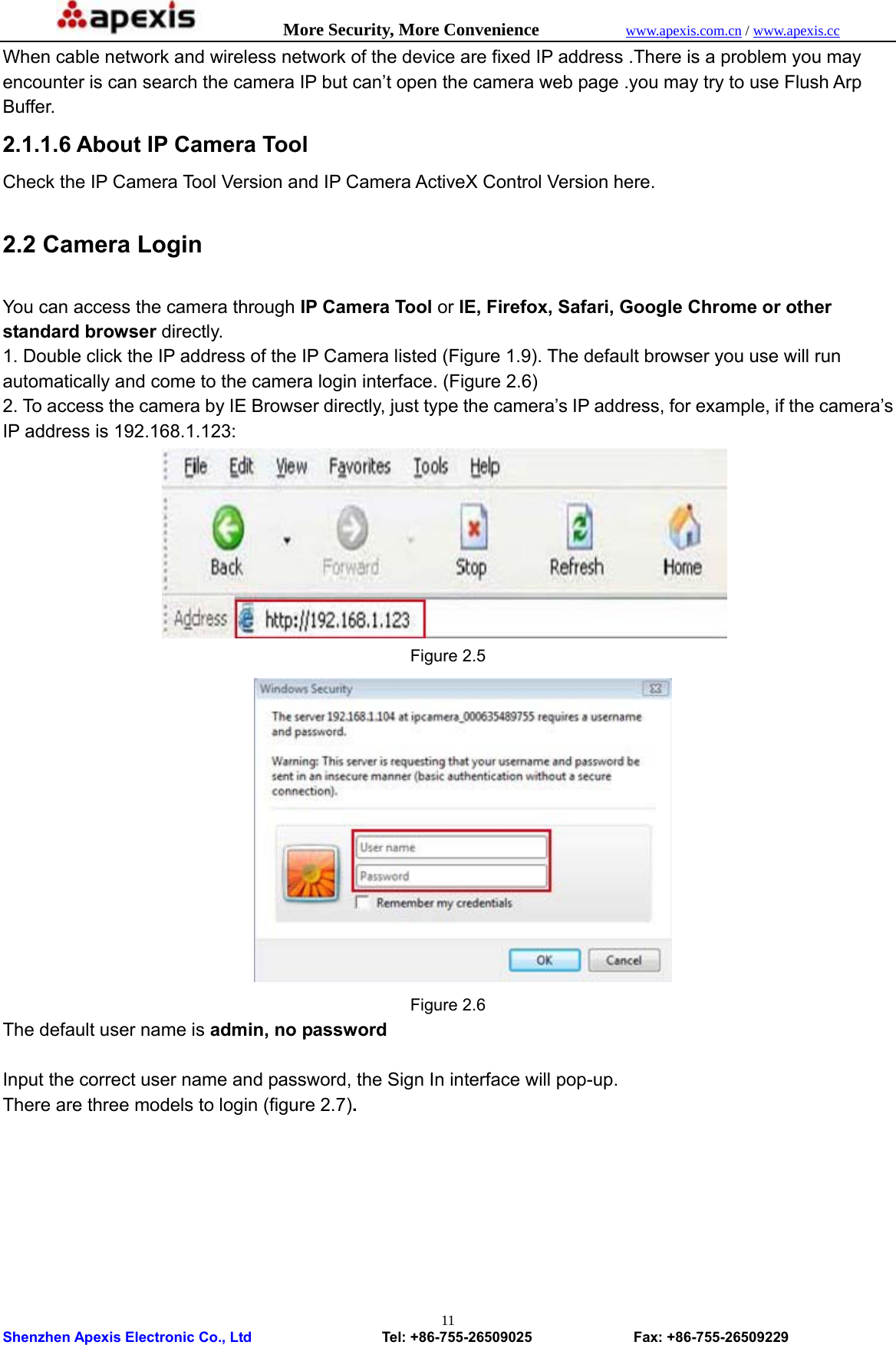            More Security, More Convenience            www.apexis.com.cn / www.apexis.cc  Shenzhen Apexis Electronic Co., Ltd                  Tel: +86-755-26509025              Fax: +86-755-26509229 11When cable network and wireless network of the device are fixed IP address .There is a problem you may encounter is can search the camera IP but can’t open the camera web page .you may try to use Flush Arp Buffer. 2.1.1.6 About IP Camera Tool Check the IP Camera Tool Version and IP Camera ActiveX Control Version here.  2.2 Camera Login  You can access the camera through IP Camera Tool or IE, Firefox, Safari, Google Chrome or other standard browser directly. 1. Double click the IP address of the IP Camera listed (Figure 1.9). The default browser you use will run automatically and come to the camera login interface. (Figure 2.6) 2. To access the camera by IE Browser directly, just type the camera’s IP address, for example, if the camera’s IP address is 192.168.1.123:    Figure 2.5  Figure 2.6 The default user name is admin, no password  Input the correct user name and password, the Sign In interface will pop-up. There are three models to login (figure 2.7). 