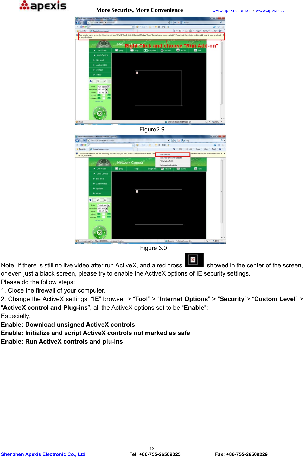            More Security, More Convenience            www.apexis.com.cn / www.apexis.cc  Shenzhen Apexis Electronic Co., Ltd                  Tel: +86-755-26509025              Fax: +86-755-26509229 13 Figure2.9  Figure 3.0 Note: If there is still no live video after run ActiveX, and a red cross    showed in the center of the screen, or even just a black screen, please try to enable the ActiveX options of IE security settings. Please do the follow steps: 1. Close the firewall of your computer. 2. Change the ActiveX settings, “IE” browser &gt; “Tool” &gt; “Internet Options” &gt; “Security”&gt; “Custom Level” &gt; “ActiveX control and Plug-ins”, all the ActiveX options set to be “Enable”:   Especially: Enable: Download unsigned ActiveX controls Enable: Initialize and script ActiveX controls not marked as safe Enable: Run ActiveX controls and plu-ins 
