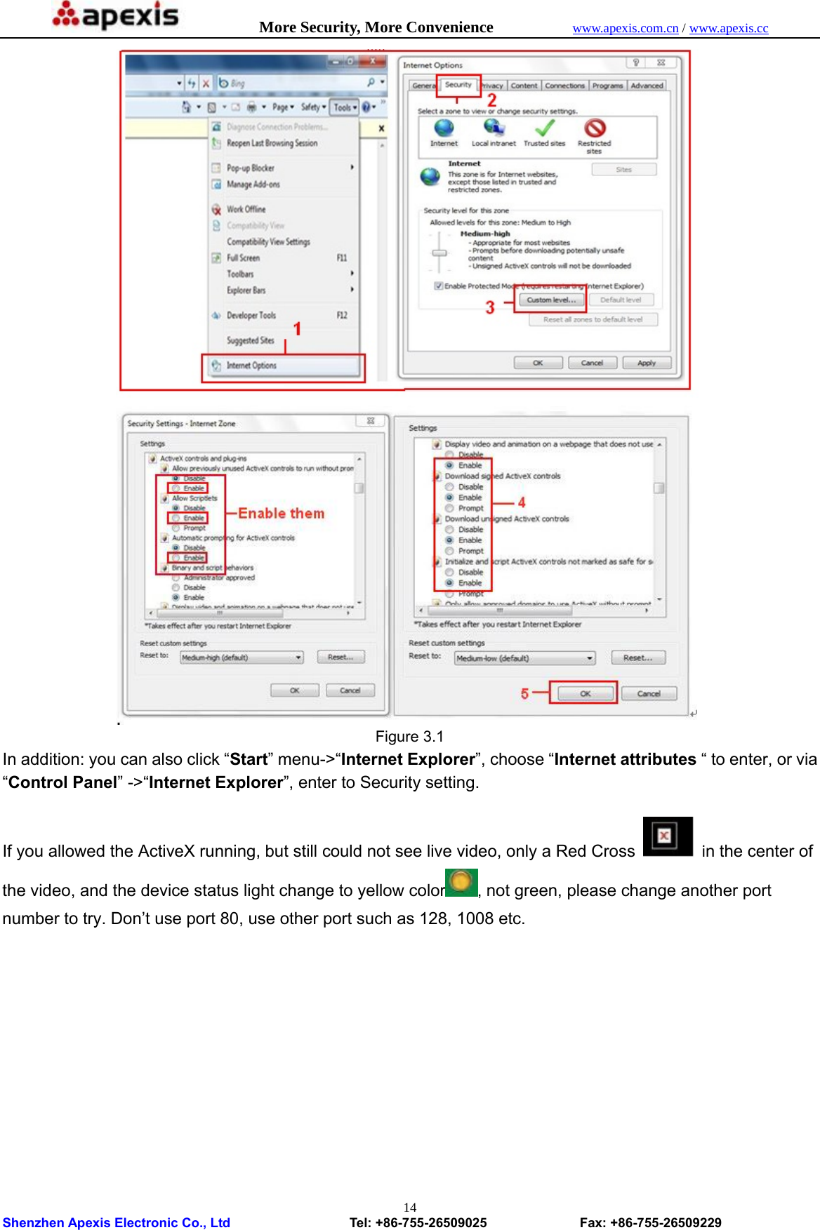            More Security, More Convenience            www.apexis.com.cn / www.apexis.cc  Shenzhen Apexis Electronic Co., Ltd                  Tel: +86-755-26509025              Fax: +86-755-26509229 14               Figure 3.1 In addition: you can also click “Start” menu-&gt;“Internet Explorer”, choose “Internet attributes “ to enter, or via “Control Panel” -&gt;“Internet Explorer”, enter to Security setting.  If you allowed the ActiveX running, but still could not see live video, only a Red Cross  in the center of the video, and the device status light change to yellow color , not green, please change another port number to try. Don’t use port 80, use other port such as 128, 1008 etc. 
