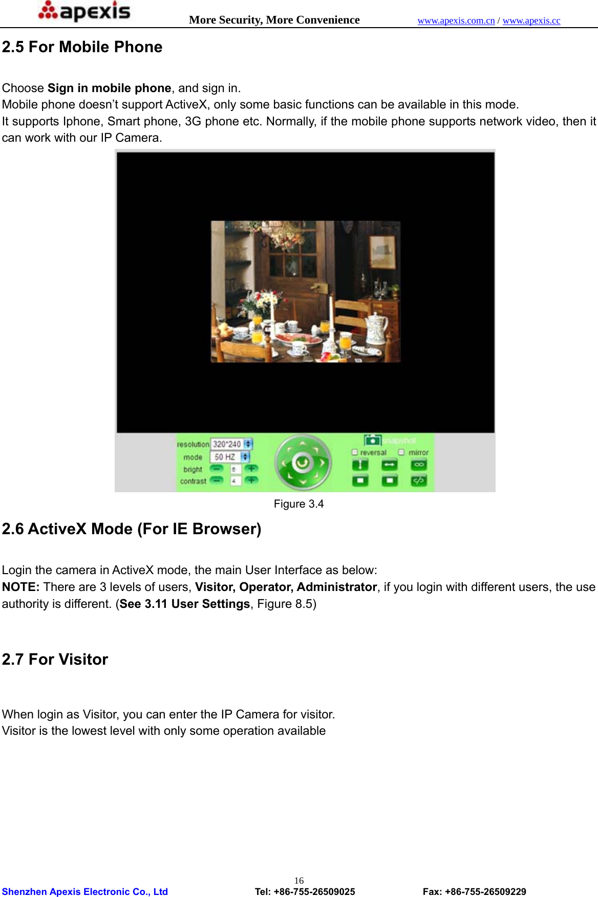            More Security, More Convenience            www.apexis.com.cn / www.apexis.cc  Shenzhen Apexis Electronic Co., Ltd                  Tel: +86-755-26509025              Fax: +86-755-26509229 162.5 For Mobile Phone  Choose Sign in mobile phone, and sign in. Mobile phone doesn’t support ActiveX, only some basic functions can be available in this mode. It supports Iphone, Smart phone, 3G phone etc. Normally, if the mobile phone supports network video, then it can work with our IP Camera.  Figure 3.4 2.6 ActiveX Mode (For IE Browser)  Login the camera in ActiveX mode, the main User Interface as below: NOTE: There are 3 levels of users, Visitor, Operator, Administrator, if you login with different users, the use authority is different. (See 3.11 User Settings, Figure 8.5)  2.7 For Visitor  When login as Visitor, you can enter the IP Camera for visitor.   Visitor is the lowest level with only some operation available  