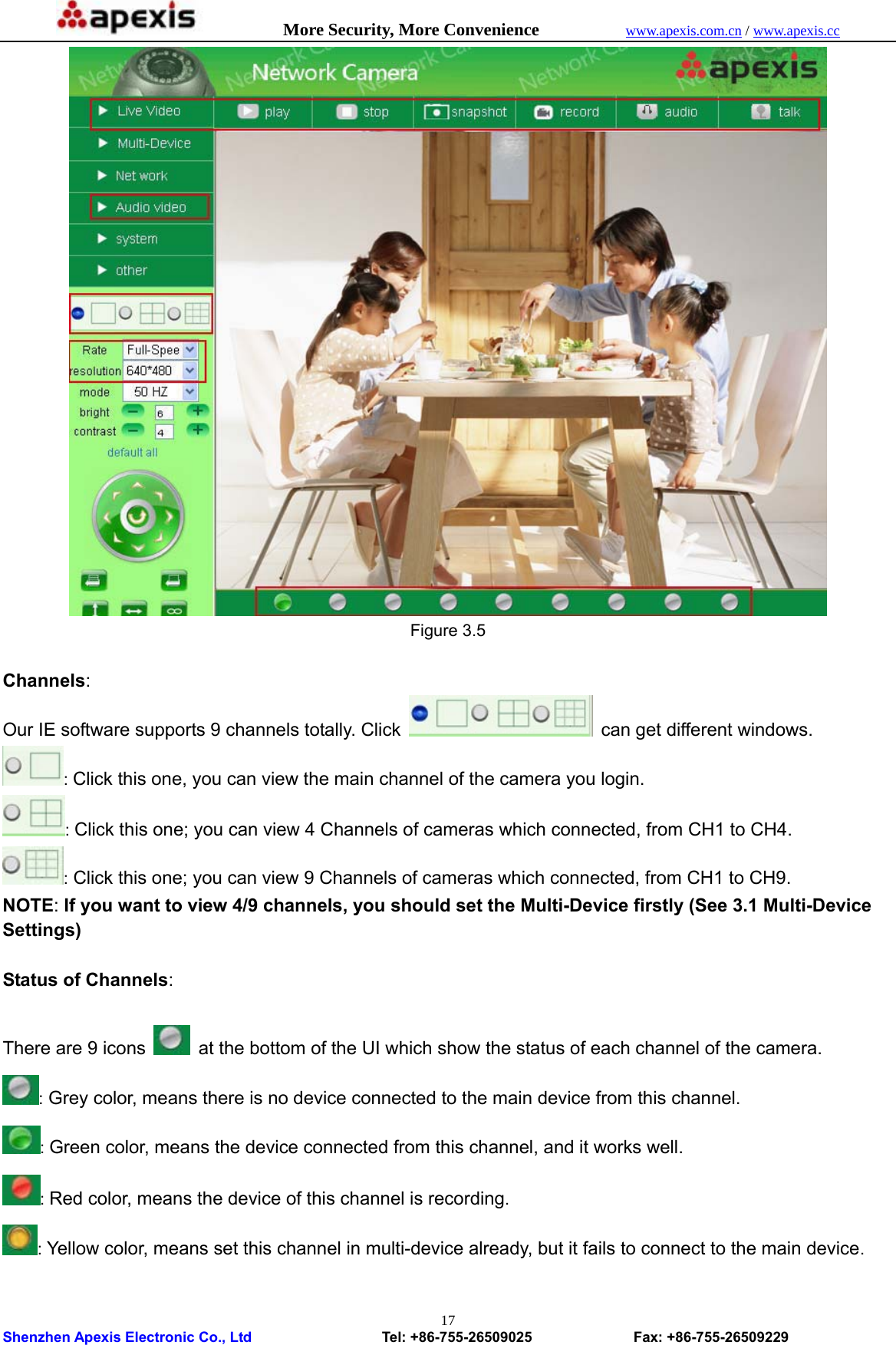            More Security, More Convenience            www.apexis.com.cn / www.apexis.cc  Shenzhen Apexis Electronic Co., Ltd                  Tel: +86-755-26509025              Fax: +86-755-26509229 17 Figure 3.5  Channels: Our IE software supports 9 channels totally. Click    can get different windows. : Click this one, you can view the main channel of the camera you login. : Click this one; you can view 4 Channels of cameras which connected, from CH1 to CH4. : Click this one; you can view 9 Channels of cameras which connected, from CH1 to CH9. NOTE: If you want to view 4/9 channels, you should set the Multi-Device firstly (See 3.1 Multi-Device Settings)  Status of Channels:  There are 9 icons    at the bottom of the UI which show the status of each channel of the camera.  : Grey color, means there is no device connected to the main device from this channel. : Green color, means the device connected from this channel, and it works well. : Red color, means the device of this channel is recording. : Yellow color, means set this channel in multi-device already, but it fails to connect to the main device.  