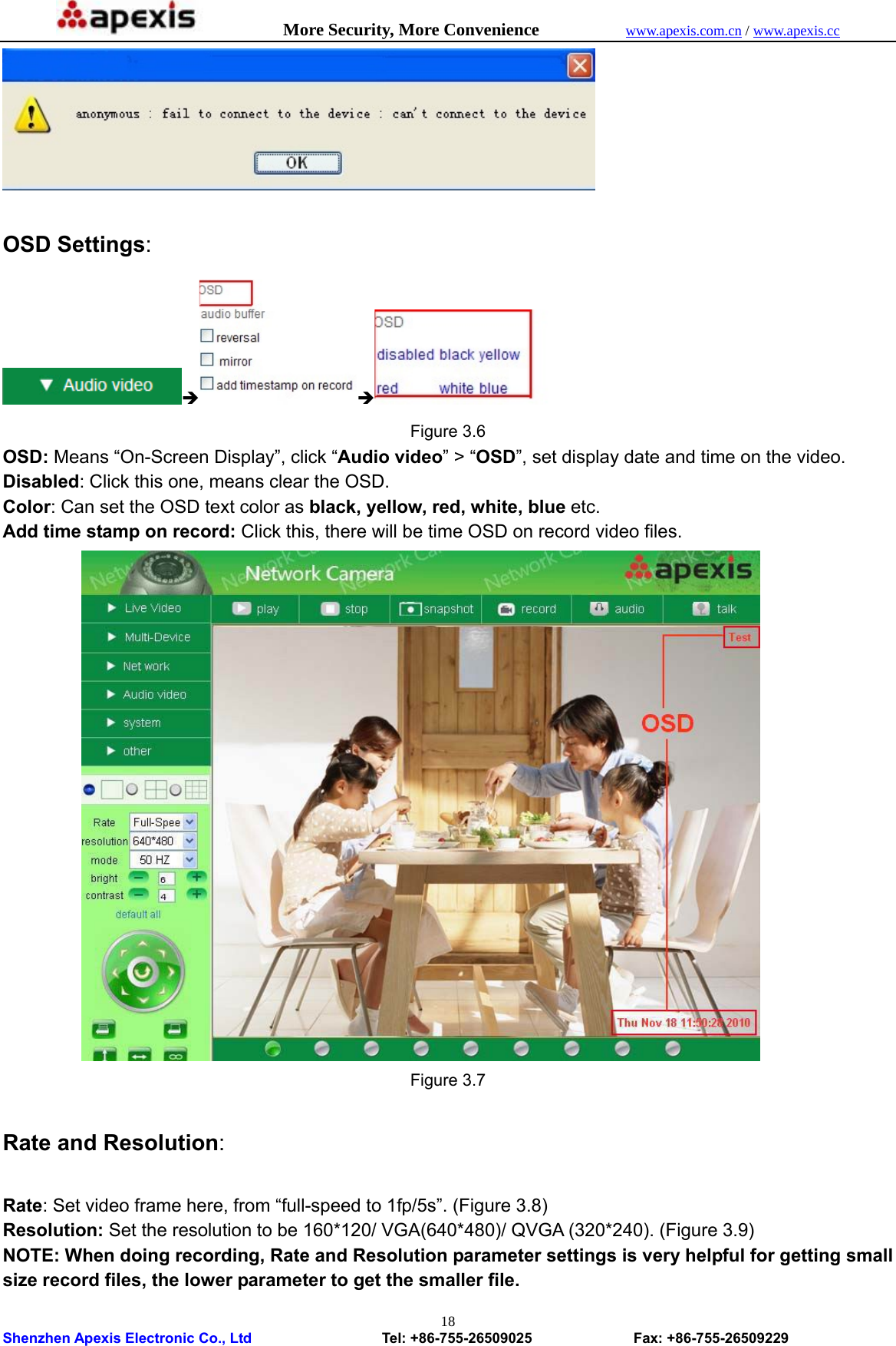            More Security, More Convenience            www.apexis.com.cn / www.apexis.cc  Shenzhen Apexis Electronic Co., Ltd                  Tel: +86-755-26509025              Fax: +86-755-26509229 18  OSD Settings: Î Î   Figure 3.6 OSD: Means “On-Screen Display”, click “Audio video” &gt; “OSD”, set display date and time on the video. Disabled: Click this one, means clear the OSD. Color: Can set the OSD text color as black, yellow, red, white, blue etc. Add time stamp on record: Click this, there will be time OSD on record video files.            Figure 3.7  Rate and Resolution:  Rate: Set video frame here, from “full-speed to 1fp/5s”. (Figure 3.8) Resolution: Set the resolution to be 160*120/ VGA(640*480)/ QVGA (320*240). (Figure 3.9) NOTE: When doing recording, Rate and Resolution parameter settings is very helpful for getting small size record files, the lower parameter to get the smaller file. 