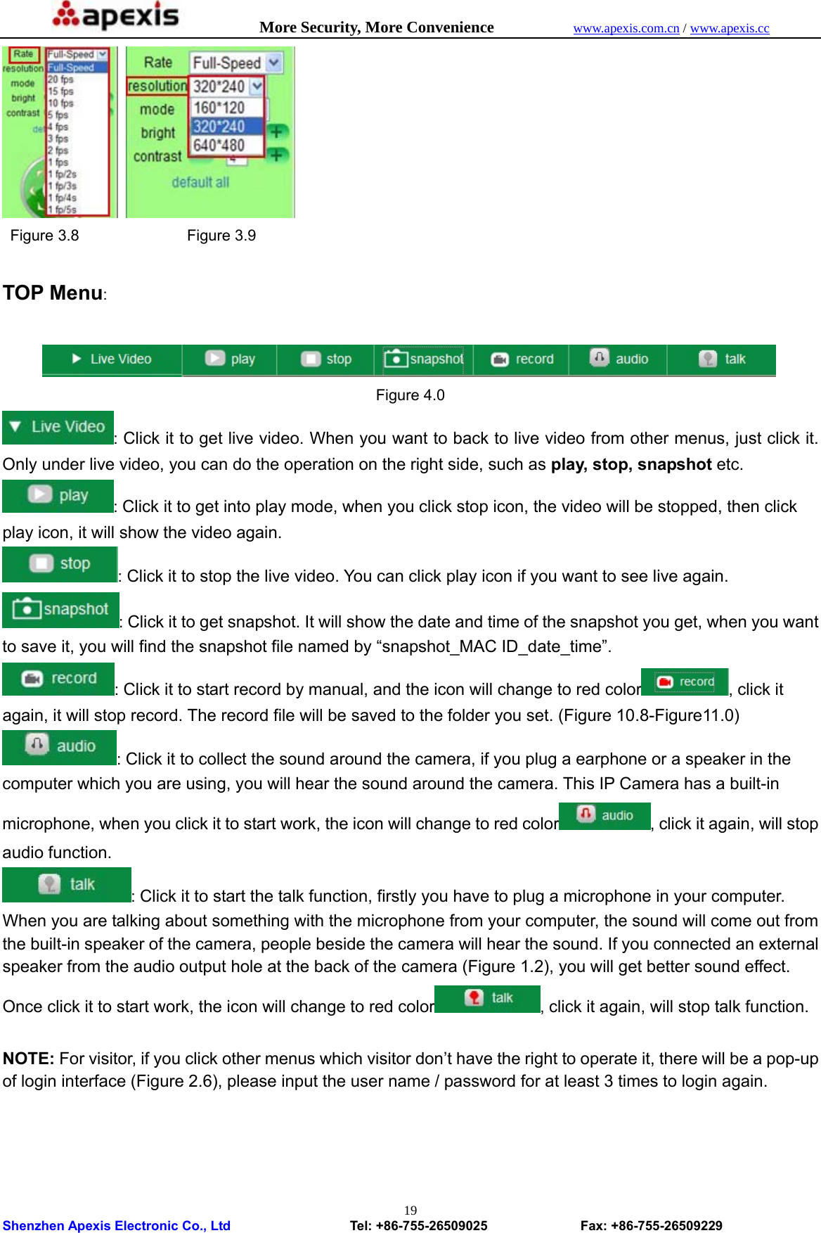            More Security, More Convenience            www.apexis.com.cn / www.apexis.cc  Shenzhen Apexis Electronic Co., Ltd                  Tel: +86-755-26509025              Fax: +86-755-26509229 19   Figure 3.8              Figure 3.9  TOP Menu:   Figure 4.0 : Click it to get live video. When you want to back to live video from other menus, just click it. Only under live video, you can do the operation on the right side, such as play, stop, snapshot etc. : Click it to get into play mode, when you click stop icon, the video will be stopped, then click play icon, it will show the video again. : Click it to stop the live video. You can click play icon if you want to see live again. : Click it to get snapshot. It will show the date and time of the snapshot you get, when you want to save it, you will find the snapshot file named by “snapshot_MAC ID_date_time”. : Click it to start record by manual, and the icon will change to red color , click it again, it will stop record. The record file will be saved to the folder you set. (Figure 10.8-Figure11.0) : Click it to collect the sound around the camera, if you plug a earphone or a speaker in the computer which you are using, you will hear the sound around the camera. This IP Camera has a built-in microphone, when you click it to start work, the icon will change to red color , click it again, will stop audio function. : Click it to start the talk function, firstly you have to plug a microphone in your computer. When you are talking about something with the microphone from your computer, the sound will come out from the built-in speaker of the camera, people beside the camera will hear the sound. If you connected an external speaker from the audio output hole at the back of the camera (Figure 1.2), you will get better sound effect. Once click it to start work, the icon will change to red color , click it again, will stop talk function.  NOTE: For visitor, if you click other menus which visitor don’t have the right to operate it, there will be a pop-up of login interface (Figure 2.6), please input the user name / password for at least 3 times to login again.  