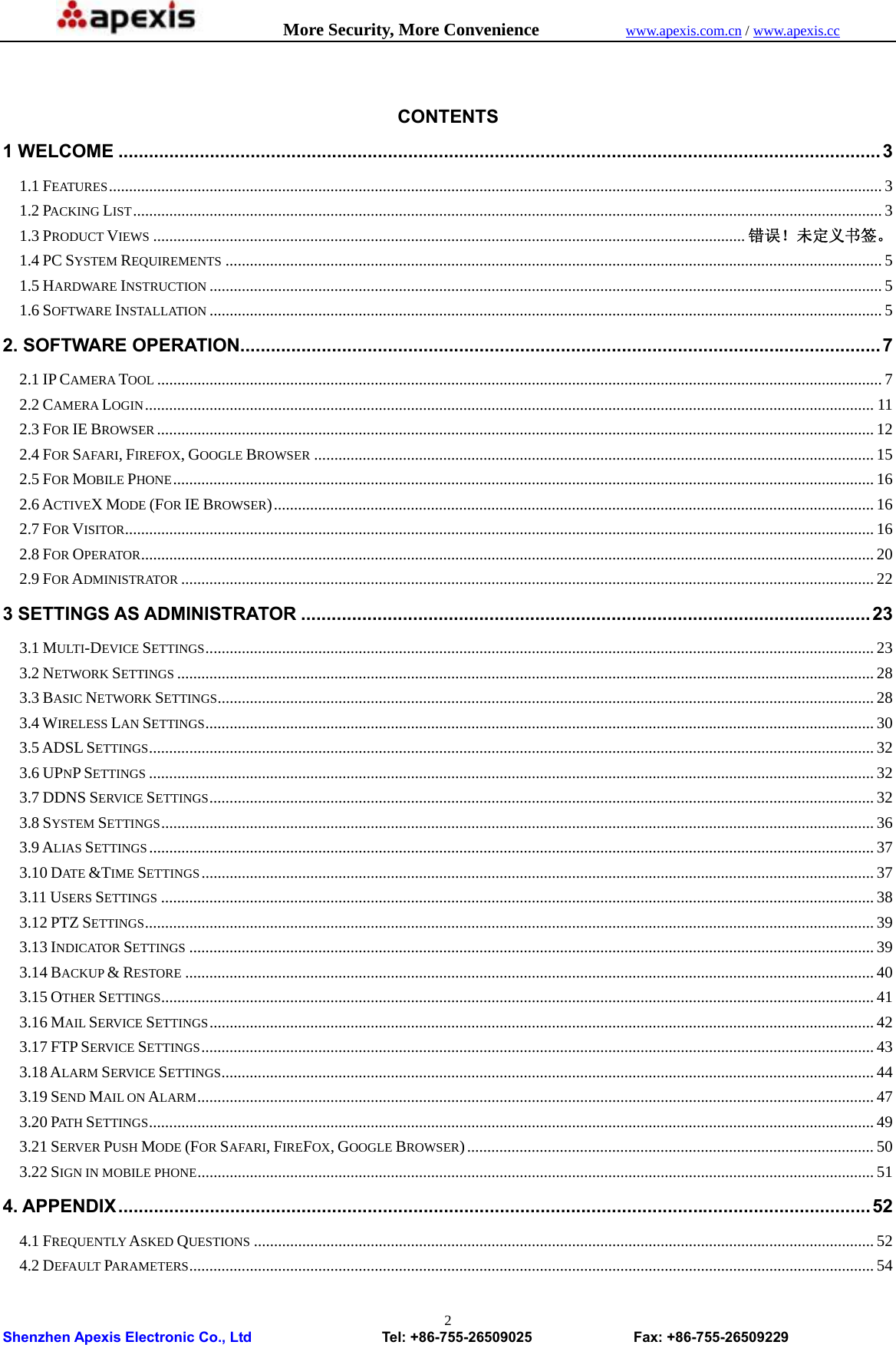            More Security, More Convenience            www.apexis.com.cn / www.apexis.cc  Shenzhen Apexis Electronic Co., Ltd                  Tel: +86-755-26509025              Fax: +86-755-26509229 2 CONTENTS 1 WELCOME ...................................................................................................................................................... 3 1.1 FEATURES ................................................................................................................................................................................................ 3 1.2 PACKING LIST .......................................................................................................................................................................................... 3 1.3 PRODUCT VIEWS ................................................................................................................................................... 错误！未定义书签。 1.4 PC SYSTEM REQUIREMENTS ................................................................................................................................................................... 5 1.5 HARDWARE INSTRUCTION ....................................................................................................................................................................... 5 1.6 SOFTWARE INSTALLATION ....................................................................................................................................................................... 5 2. SOFTWARE OPERATION.............................................................................................................................. 7 2.1 IP CAMERA TOOL .................................................................................................................................................................................... 7 2.2 CAMERA LOGIN ..................................................................................................................................................................................... 11 2.3 FOR IE BROWSER .................................................................................................................................................................................. 12 2.4 FOR SAFARI, FIREFOX, GOOGLE BROWSER ........................................................................................................................................... 15 2.5 FOR MOBILE PHONE .............................................................................................................................................................................. 16 2.6 ACTIVEX MODE (FOR IE BROWSER) ..................................................................................................................................................... 16 2.7 FOR VISITOR .......................................................................................................................................................................................... 16 2.8 FOR OPERATOR ...................................................................................................................................................................................... 20 2.9 FOR ADMINISTRATOR ............................................................................................................................................................................ 22 3 SETTINGS AS ADMINISTRATOR ................................................................................................................ 23 3.1 MULTI-DEVICE SETTINGS ...................................................................................................................................................................... 23 3.2 NETWORK SETTINGS ............................................................................................................................................................................. 28 3.3 BASIC NETWORK SETTINGS ................................................................................................................................................................... 28 3.4 WIRELESS LAN SETTINGS ...................................................................................................................................................................... 30 3.5 ADSL SETTINGS .................................................................................................................................................................................... 32 3.6 UPNP SETTINGS .................................................................................................................................................................................... 32 3.7 DDNS SERVICE SETTINGS ..................................................................................................................................................................... 32 3.8 SYSTEM SETTINGS ................................................................................................................................................................................. 36 3.9 ALIAS SETTINGS .................................................................................................................................................................................... 37 3.10 DATE &amp;TIME SETTINGS ....................................................................................................................................................................... 37 3.11 USERS SETTINGS ................................................................................................................................................................................. 38 3.12 PTZ SETTINGS ..................................................................................................................................................................................... 39 3.13 INDICATOR SETTINGS .......................................................................................................................................................................... 39 3.14 BACKUP &amp; RESTORE ........................................................................................................................................................................... 40 3.15 OTHER SETTINGS ................................................................................................................................................................................. 41 3.16 MAIL SERVICE SETTINGS ..................................................................................................................................................................... 42 3.17 FTP SERVICE SETTINGS ....................................................................................................................................................................... 43 3.18 ALARM SERVICE SETTINGS .................................................................................................................................................................. 44 3.19 SEND MAIL ON ALARM ........................................................................................................................................................................ 47 3.20 PAT H  SETTINGS .................................................................................................................................................................................... 49 3.21 SERVER PUSH MODE (FOR SAFARI, FIREFOX, GOOGLE BROWSER) ..................................................................................................... 50 3.22 SIGN IN MOBILE PHONE ........................................................................................................................................................................ 51 4. APPENDIX .................................................................................................................................................... 52 4.1 FREQUENTLY ASKED QUESTIONS .......................................................................................................................................................... 52 4.2 DEFAULT PARAMETERS .......................................................................................................................................................................... 54 