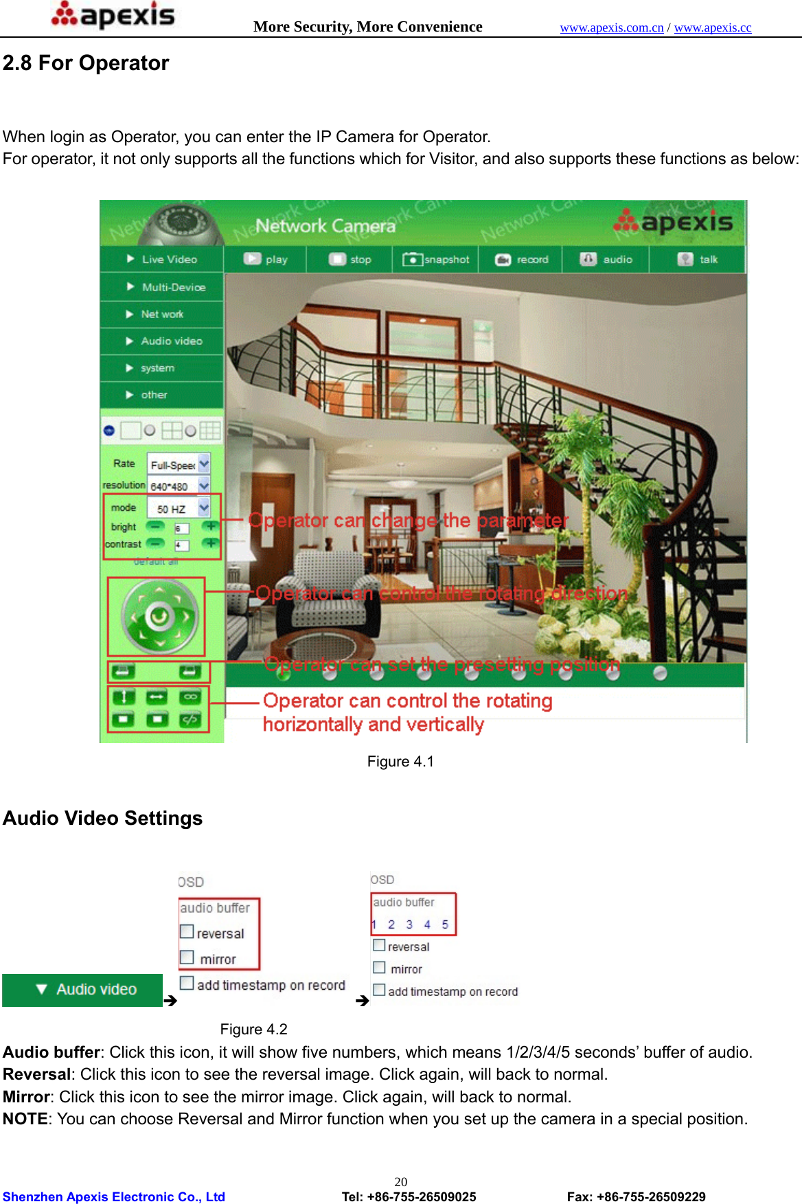            More Security, More Convenience            www.apexis.com.cn / www.apexis.cc  Shenzhen Apexis Electronic Co., Ltd                  Tel: +86-755-26509025              Fax: +86-755-26509229 202.8 For Operator  When login as Operator, you can enter the IP Camera for Operator. For operator, it not only supports all the functions which for Visitor, and also supports these functions as below:   Figure 4.1  Audio Video Settings  Î Î                               Figure 4.2 Audio buffer: Click this icon, it will show five numbers, which means 1/2/3/4/5 seconds’ buffer of audio. Reversal: Click this icon to see the reversal image. Click again, will back to normal. Mirror: Click this icon to see the mirror image. Click again, will back to normal. NOTE: You can choose Reversal and Mirror function when you set up the camera in a special position.    