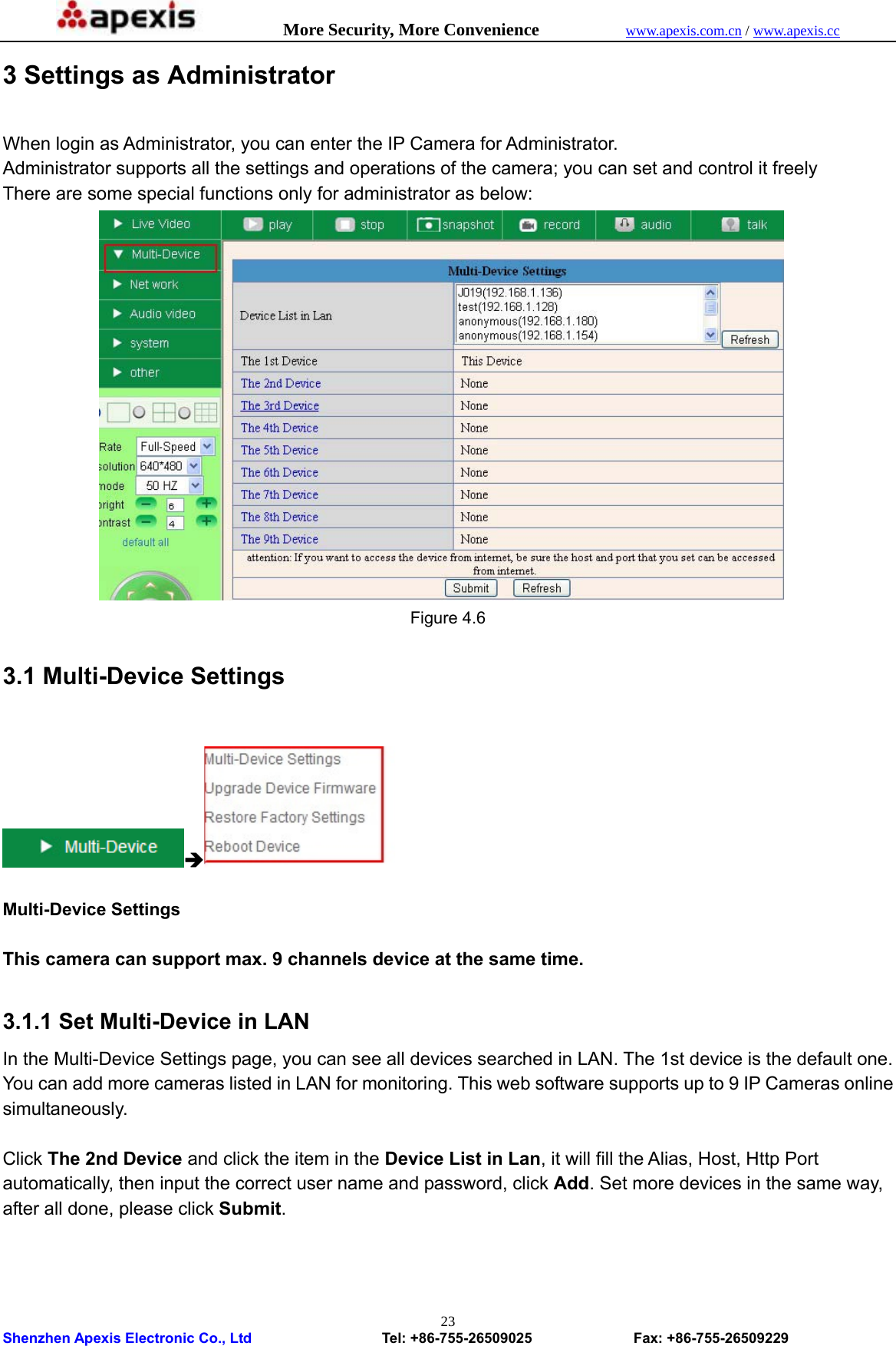            More Security, More Convenience            www.apexis.com.cn / www.apexis.cc  Shenzhen Apexis Electronic Co., Ltd                  Tel: +86-755-26509025              Fax: +86-755-26509229 233 Settings as Administrator When login as Administrator, you can enter the IP Camera for Administrator. Administrator supports all the settings and operations of the camera; you can set and control it freely There are some special functions only for administrator as below:  Figure 4.6 3.1 Multi-Device Settings  Î  Multi-Device Settings  This camera can support max. 9 channels device at the same time.  3.1.1 Set Multi-Device in LAN In the Multi-Device Settings page, you can see all devices searched in LAN. The 1st device is the default one. You can add more cameras listed in LAN for monitoring. This web software supports up to 9 IP Cameras online simultaneously.  Click The 2nd Device and click the item in the Device List in Lan, it will fill the Alias, Host, Http Port automatically, then input the correct user name and password, click Add. Set more devices in the same way, after all done, please click Submit. 