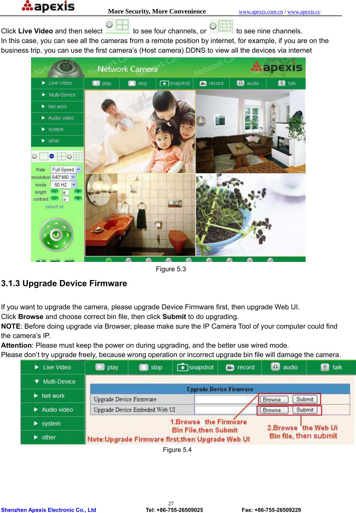            More Security, More Convenience            www.apexis.com.cn / www.apexis.cc  Shenzhen Apexis Electronic Co., Ltd                  Tel: +86-755-26509025              Fax: +86-755-26509229 27Click Live Video and then select   to see four channels, or    to see nine channels. In this case, you can see all the cameras from a remote position by internet, for example, if you are on the business trip, you can use the first camera’s (Host camera) DDNS to view all the devices via internet  Figure 5.3 3.1.3 Upgrade Device Firmware  If you want to upgrade the camera, please upgrade Device Firmware first, then upgrade Web UI. Click Browse and choose correct bin file, then click Submit to do upgrading. NOTE: Before doing upgrade via Browser, please make sure the IP Camera Tool of your computer could find the camera’s IP.   Attention: Please must keep the power on during upgrading, and the better use wired mode.   Please don’t try upgrade freely, because wrong operation or incorrect upgrade bin file will damage the camera.  Figure 5.4     