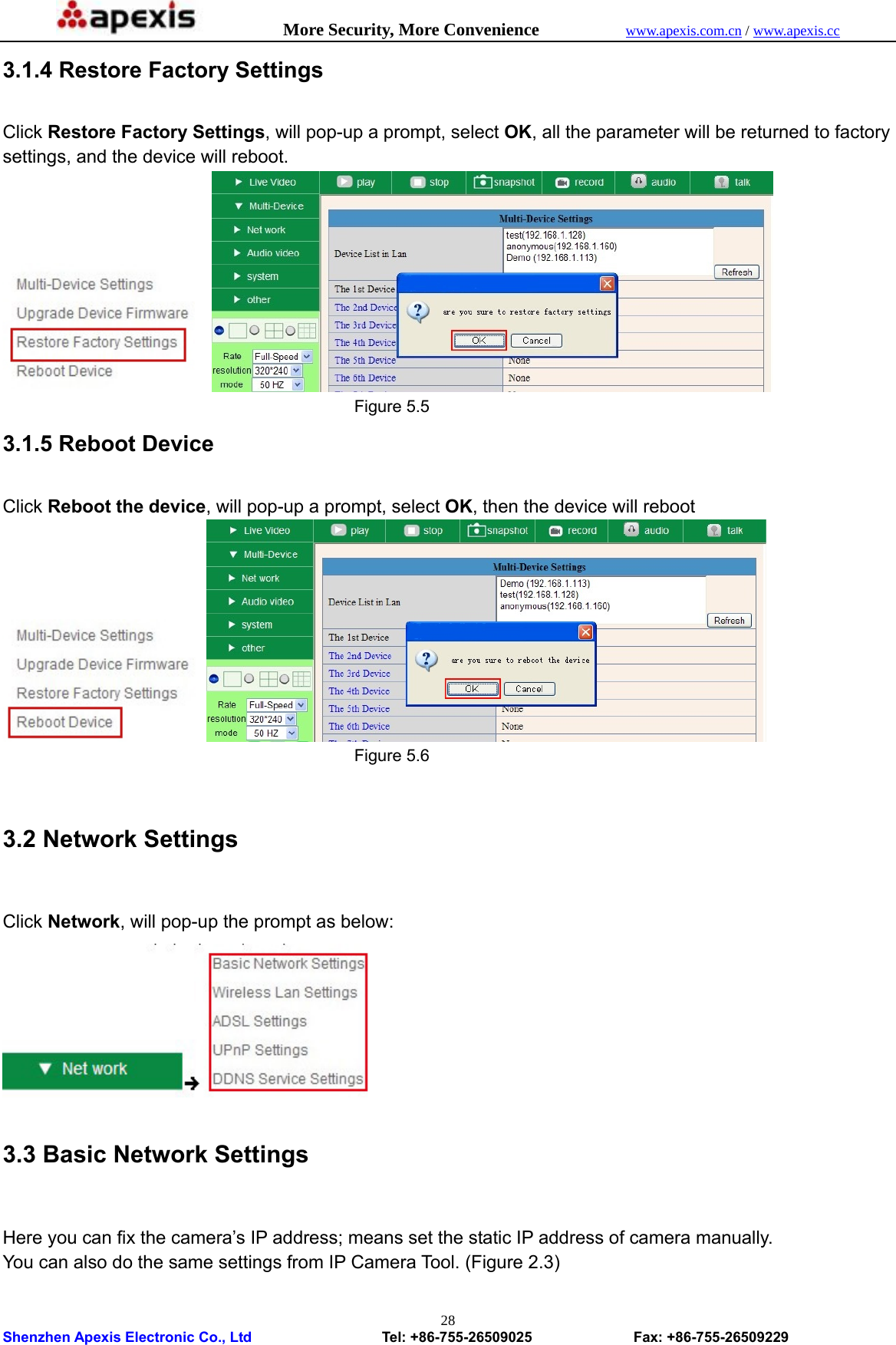            More Security, More Convenience            www.apexis.com.cn / www.apexis.cc  Shenzhen Apexis Electronic Co., Ltd                  Tel: +86-755-26509025              Fax: +86-755-26509229 283.1.4 Restore Factory Settings  Click Restore Factory Settings, will pop-up a prompt, select OK, all the parameter will be returned to factory settings, and the device will reboot.                                             Figure 5.5 3.1.5 Reboot Device  Click Reboot the device, will pop-up a prompt, select OK, then the device will reboot                                            Figure 5.6  3.2 Network Settings  Click Network, will pop-up the prompt as below:  3.3 Basic Network Settings  Here you can fix the camera’s IP address; means set the static IP address of camera manually. You can also do the same settings from IP Camera Tool. (Figure 2.3) 