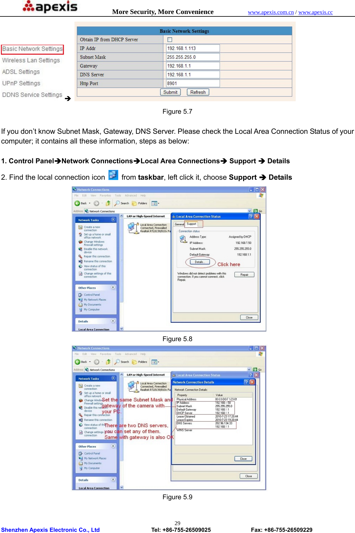            More Security, More Convenience            www.apexis.com.cn / www.apexis.cc  Shenzhen Apexis Electronic Co., Ltd                  Tel: +86-755-26509025              Fax: +86-755-26509229 29Î   Figure 5.7  If you don’t know Subnet Mask, Gateway, DNS Server. Please check the Local Area Connection Status of your computer; it contains all these information, steps as below:  1. Control PanelÎNetwork ConnectionsÎLocal Area ConnectionsÎ Support Î Details 2. Find the local connection icon    from taskbar, left click it, choose Support Î Details  Figure 5.8  Figure 5.9  