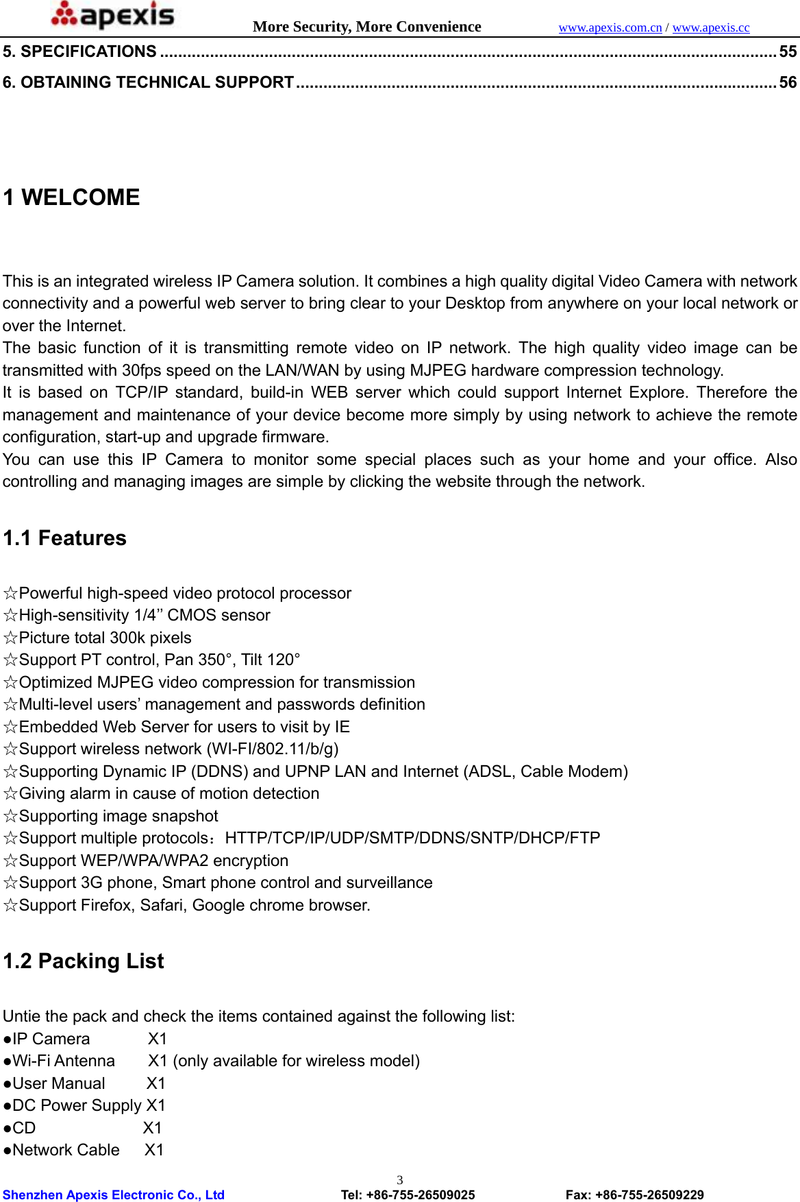            More Security, More Convenience            www.apexis.com.cn / www.apexis.cc  Shenzhen Apexis Electronic Co., Ltd                  Tel: +86-755-26509025              Fax: +86-755-26509229 35. SPECIFICATIONS ........................................................................................................................................ 55 6. OBTAINING TECHNICAL SUPPORT .......................................................................................................... 56  1 WELCOME  This is an integrated wireless IP Camera solution. It combines a high quality digital Video Camera with network connectivity and a powerful web server to bring clear to your Desktop from anywhere on your local network or over the Internet. The basic function of it is transmitting remote video on IP network. The high quality video image can be transmitted with 30fps speed on the LAN/WAN by using MJPEG hardware compression technology. It is based on TCP/IP standard, build-in WEB server which could support Internet Explore. Therefore the management and maintenance of your device become more simply by using network to achieve the remote configuration, start-up and upgrade firmware. You can use this IP Camera to monitor some special places such as your home and your office. Also controlling and managing images are simple by clicking the website through the network.  1.1 Features  ☆Powerful high-speed video protocol processor ☆High-sensitivity 1/4’’ CMOS sensor ☆Picture total 300k pixels ☆Support PT control, Pan 350°, Tilt 120° ☆Optimized MJPEG video compression for transmission ☆Multi-level users’ management and passwords definition ☆Embedded Web Server for users to visit by IE ☆Support wireless network (WI-FI/802.11/b/g) ☆Supporting Dynamic IP (DDNS) and UPNP LAN and Internet (ADSL, Cable Modem) ☆Giving alarm in cause of motion detection ☆Supporting image snapshot ☆Support multiple protocols：HTTP/TCP/IP/UDP/SMTP/DDNS/SNTP/DHCP/FTP ☆Support WEP/WPA/WPA2 encryption ☆Support 3G phone, Smart phone control and surveillance ☆Support Firefox, Safari, Google chrome browser.  1.2 Packing List  Untie the pack and check the items contained against the following list: ●IP Camera       X1 ●Wi-Fi Antenna        X1 (only available for wireless model) ●User Manual     X1 ●DC Power Supply X1 ●CD             X1 ●Network Cable   X1 