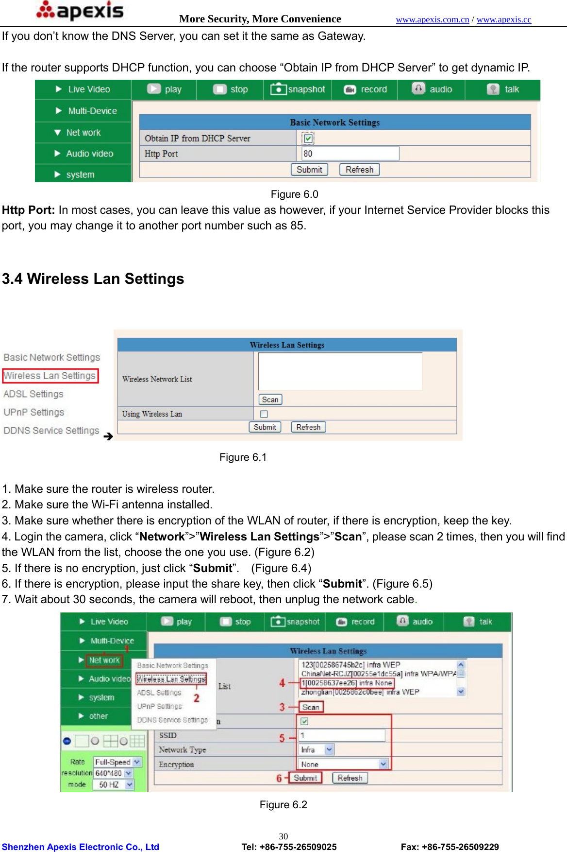            More Security, More Convenience            www.apexis.com.cn / www.apexis.cc  Shenzhen Apexis Electronic Co., Ltd                  Tel: +86-755-26509025              Fax: +86-755-26509229 30If you don’t know the DNS Server, you can set it the same as Gateway.  If the router supports DHCP function, you can choose “Obtain IP from DHCP Server” to get dynamic IP.      Figure 6.0 Http Port: In most cases, you can leave this value as however, if your Internet Service Provider blocks this port, you may change it to another port number such as 85.  3.4 Wireless Lan Settings  Î   Figure 6.1  1. Make sure the router is wireless router. 2. Make sure the Wi-Fi antenna installed. 3. Make sure whether there is encryption of the WLAN of router, if there is encryption, keep the key. 4. Login the camera, click “Network”&gt;”Wireless Lan Settings”&gt;”Scan”, please scan 2 times, then you will find the WLAN from the list, choose the one you use. (Figure 6.2) 5. If there is no encryption, just click “Submit”.  (Figure 6.4) 6. If there is encryption, please input the share key, then click “Submit”. (Figure 6.5) 7. Wait about 30 seconds, the camera will reboot, then unplug the network cable.  Figure 6.2 