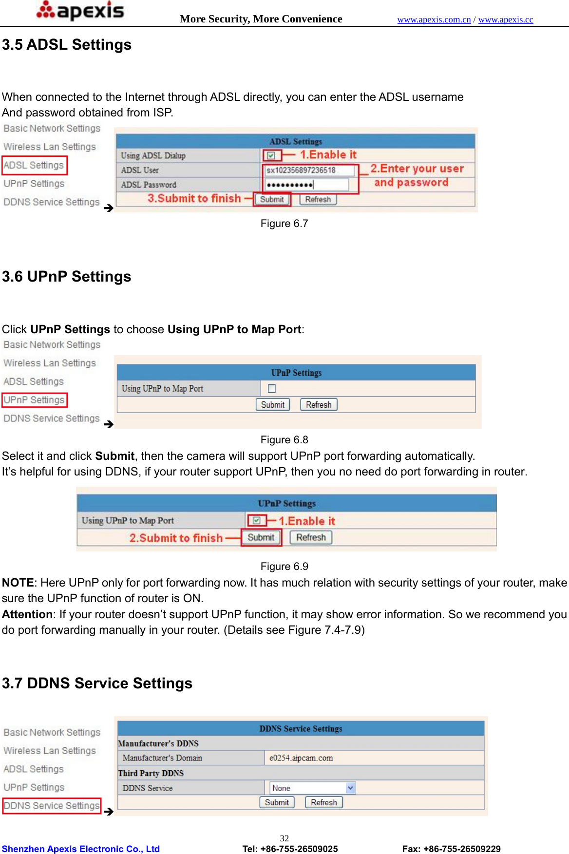            More Security, More Convenience            www.apexis.com.cn / www.apexis.cc  Shenzhen Apexis Electronic Co., Ltd                  Tel: +86-755-26509025              Fax: +86-755-26509229 323.5 ADSL Settings  When connected to the Internet through ADSL directly, you can enter the ADSL username And password obtained from ISP. Î Figure 6.7  3.6 UPnP Settings  Click UPnP Settings to choose Using UPnP to Map Port: Î Figure 6.8 Select it and click Submit, then the camera will support UPnP port forwarding automatically. It’s helpful for using DDNS, if your router support UPnP, then you no need do port forwarding in router.  Figure 6.9 NOTE: Here UPnP only for port forwarding now. It has much relation with security settings of your router, make sure the UPnP function of router is ON.   Attention: If your router doesn’t support UPnP function, it may show error information. So we recommend you do port forwarding manually in your router. (Details see Figure 7.4-7.9)  3.7 DDNS Service Settings Î 