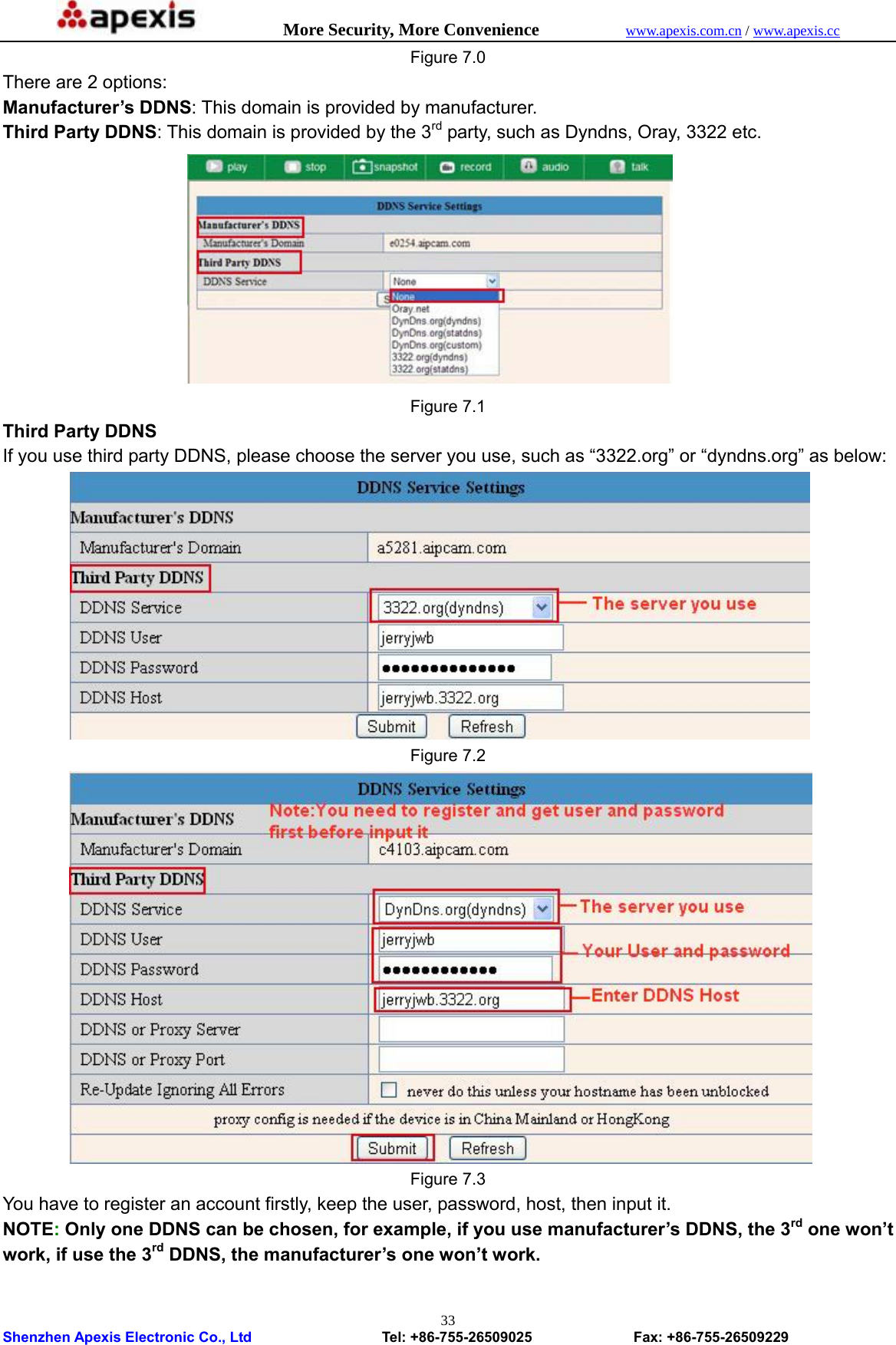            More Security, More Convenience            www.apexis.com.cn / www.apexis.cc  Shenzhen Apexis Electronic Co., Ltd                  Tel: +86-755-26509025              Fax: +86-755-26509229 33Figure 7.0 There are 2 options:   Manufacturer’s DDNS: This domain is provided by manufacturer. Third Party DDNS: This domain is provided by the 3rd party, such as Dyndns, Oray, 3322 etc.  Figure 7.1 Third Party DDNS If you use third party DDNS, please choose the server you use, such as “3322.org” or “dyndns.org” as below:  Figure 7.2  Figure 7.3 You have to register an account firstly, keep the user, password, host, then input it. NOTE: Only one DDNS can be chosen, for example, if you use manufacturer’s DDNS, the 3rd one won’t work, if use the 3rd DDNS, the manufacturer’s one won’t work.  