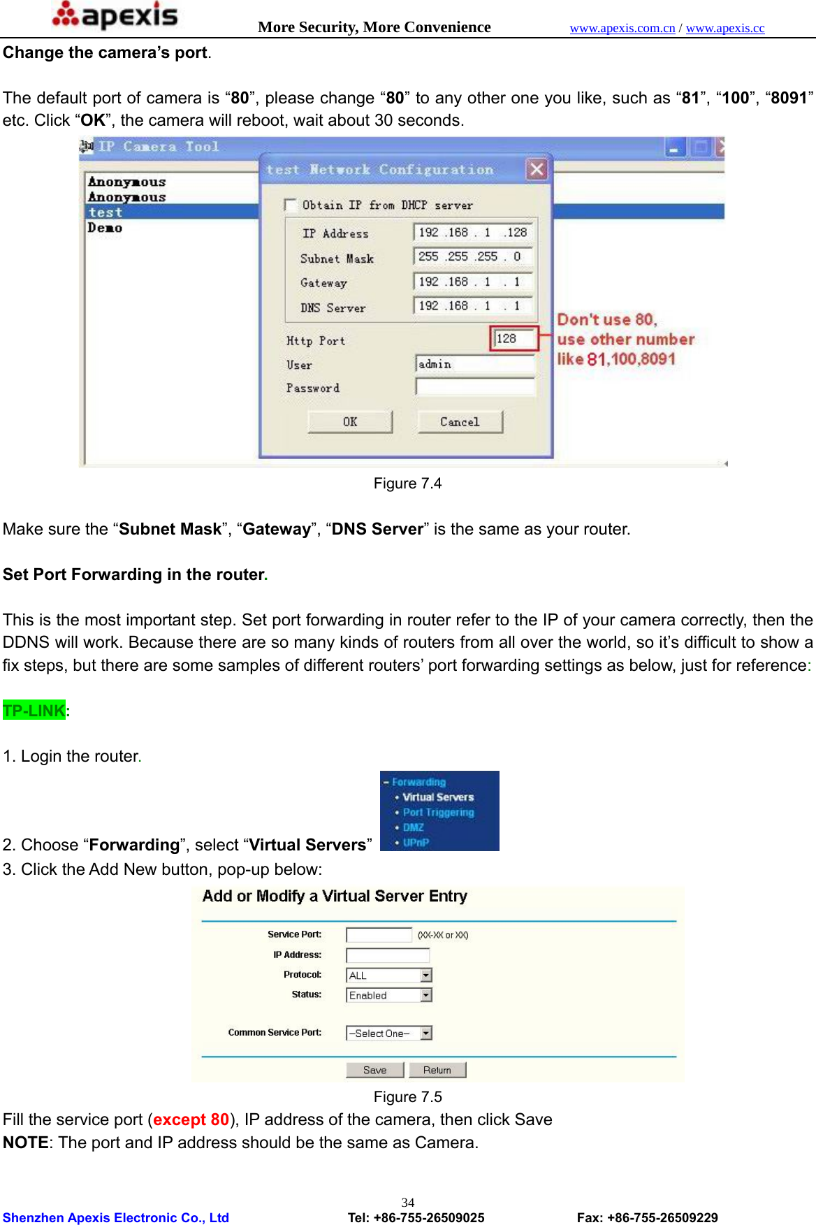            More Security, More Convenience            www.apexis.com.cn / www.apexis.cc  Shenzhen Apexis Electronic Co., Ltd                  Tel: +86-755-26509025              Fax: +86-755-26509229 34Change the camera’s port.  The default port of camera is “80”, please change “80” to any other one you like, such as “81”, “100”, “8091” etc. Click “OK”, the camera will reboot, wait about 30 seconds.  Figure 7.4  Make sure the “Subnet Mask”, “Gateway”, “DNS Server” is the same as your router.  Set Port Forwarding in the router.  This is the most important step. Set port forwarding in router refer to the IP of your camera correctly, then the DDNS will work. Because there are so many kinds of routers from all over the world, so it’s difficult to show a fix steps, but there are some samples of different routers’ port forwarding settings as below, just for reference:  TP-LINK:  1. Login the router. 2. Choose “Forwarding”, select “Virtual Servers”   3. Click the Add New button, pop-up below:  Figure 7.5 Fill the service port (except 80), IP address of the camera, then click Save NOTE: The port and IP address should be the same as Camera.  
