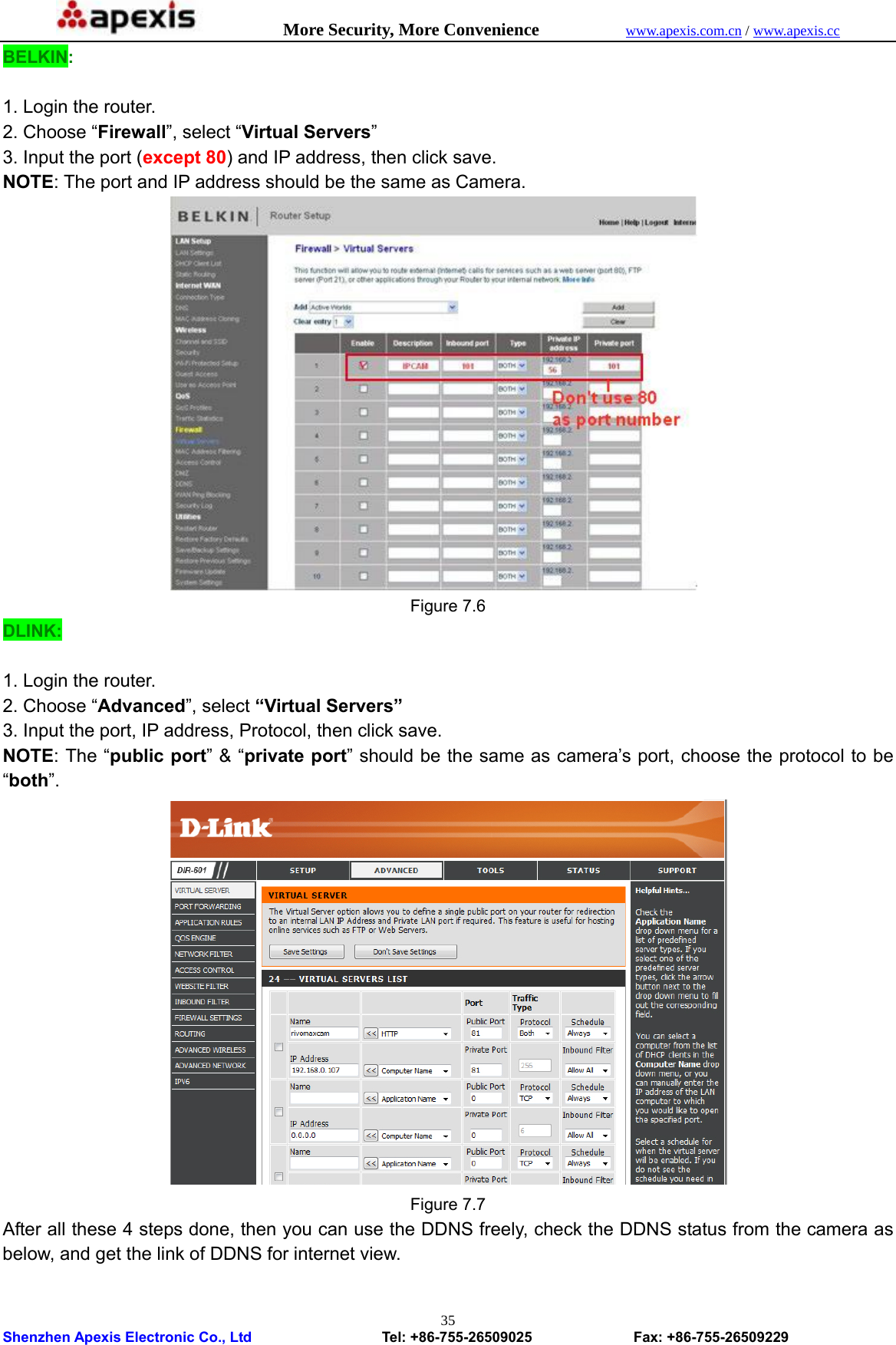            More Security, More Convenience            www.apexis.com.cn / www.apexis.cc  Shenzhen Apexis Electronic Co., Ltd                  Tel: +86-755-26509025              Fax: +86-755-26509229 35BELKIN:  1. Login the router. 2. Choose “Firewall”, select “Virtual Servers” 3. Input the port (except 80) and IP address, then click save. NOTE: The port and IP address should be the same as Camera.  Figure 7.6 DLINK:  1. Login the router. 2. Choose “Advanced”, select “Virtual Servers” 3. Input the port, IP address, Protocol, then click save. NOTE: The “public port” &amp; “private port” should be the same as camera’s port, choose the protocol to be “both”.  Figure 7.7 After all these 4 steps done, then you can use the DDNS freely, check the DDNS status from the camera as below, and get the link of DDNS for internet view.  