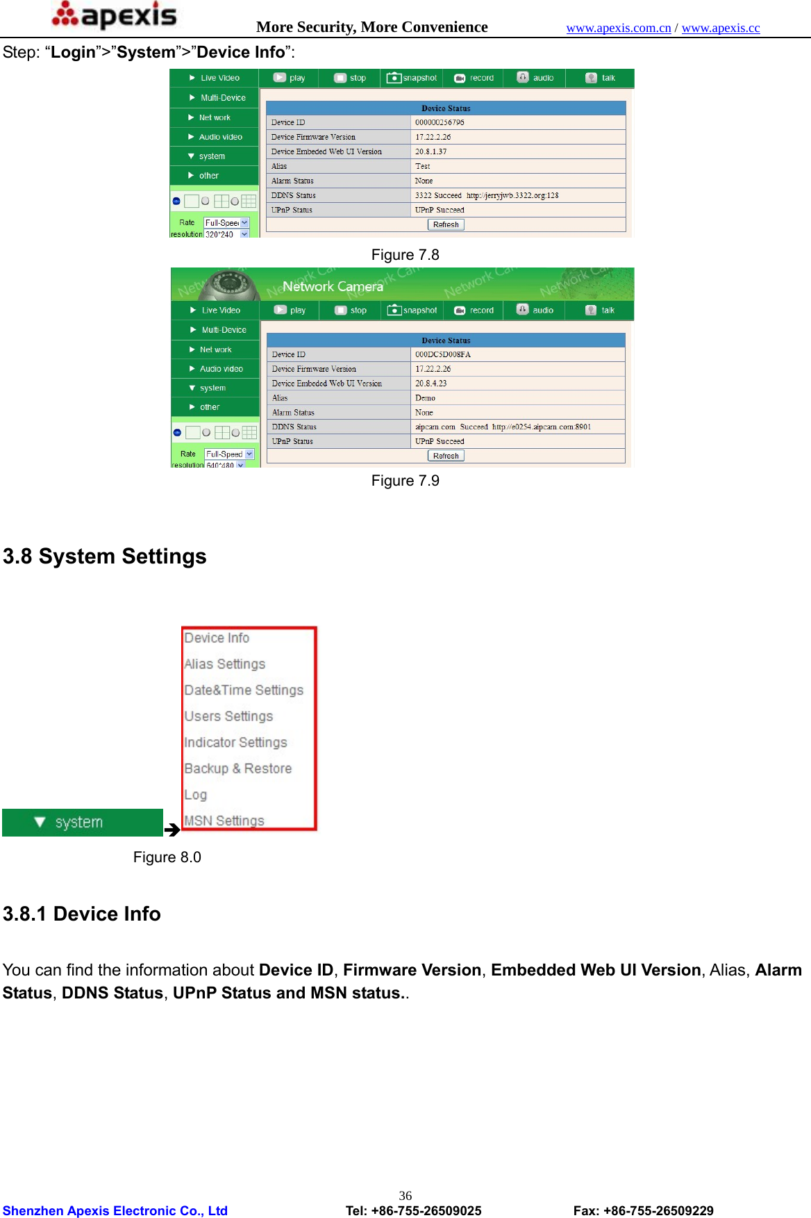            More Security, More Convenience            www.apexis.com.cn / www.apexis.cc  Shenzhen Apexis Electronic Co., Ltd                  Tel: +86-755-26509025              Fax: +86-755-26509229 36Step: “Login”&gt;”System”&gt;”Device Info”:  Figure 7.8  Figure 7.9  3.8 System Settings  Î                Figure 8.0  3.8.1 Device Info  You can find the information about Device ID, Firmware Version, Embedded Web UI Version, Alias, Alarm Status, DDNS Status, UPnP Status and MSN status..  
