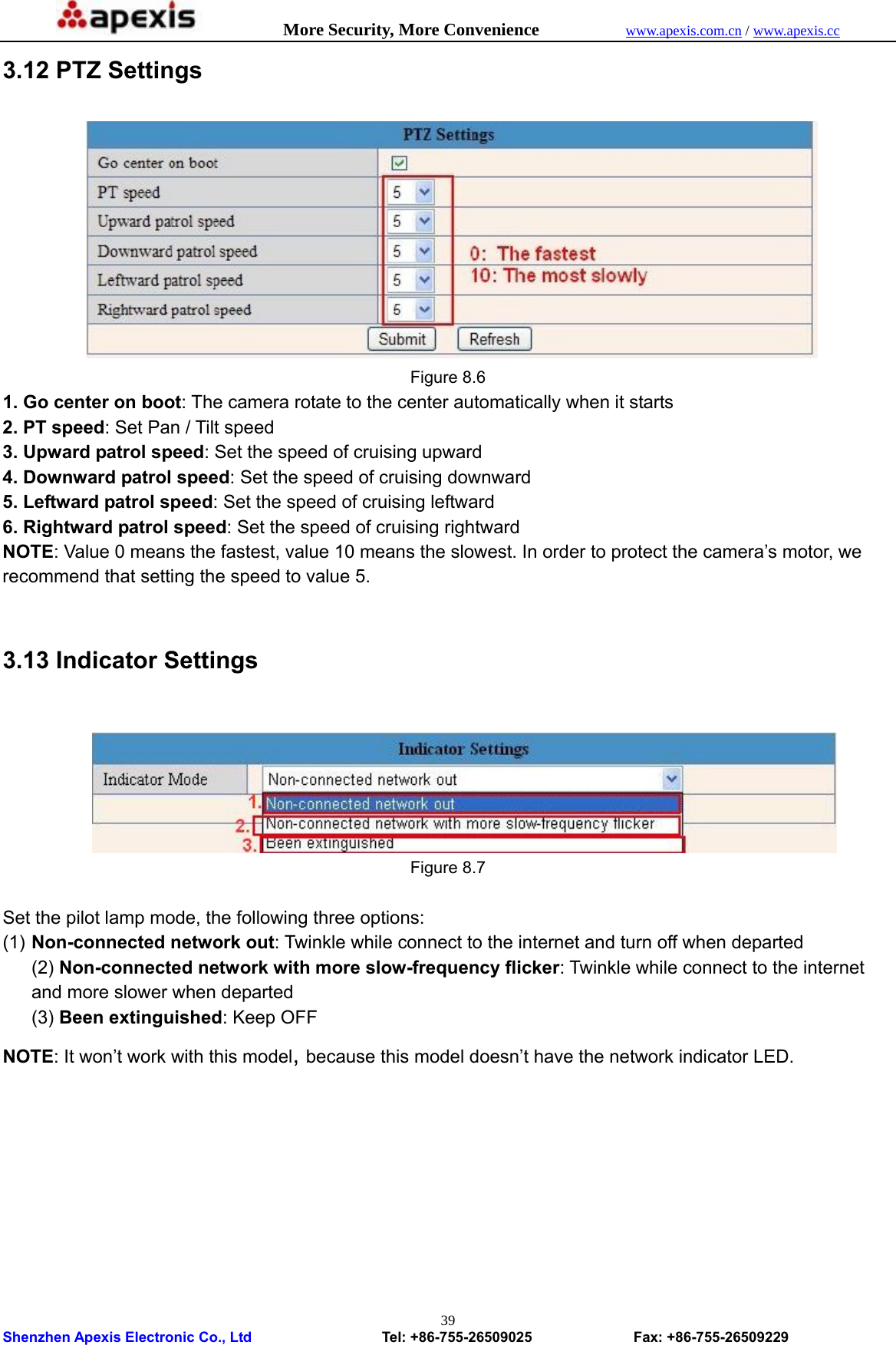            More Security, More Convenience            www.apexis.com.cn / www.apexis.cc  Shenzhen Apexis Electronic Co., Ltd                  Tel: +86-755-26509025              Fax: +86-755-26509229 393.12 PTZ Settings  Figure 8.6 1. Go center on boot: The camera rotate to the center automatically when it starts 2. PT speed: Set Pan / Tilt speed 3. Upward patrol speed: Set the speed of cruising upward 4. Downward patrol speed: Set the speed of cruising downward 5. Leftward patrol speed: Set the speed of cruising leftward 6. Rightward patrol speed: Set the speed of cruising rightward NOTE: Value 0 means the fastest, value 10 means the slowest. In order to protect the camera’s motor, we recommend that setting the speed to value 5.  3.13 Indicator Settings   Figure 8.7  Set the pilot lamp mode, the following three options: (1) Non-connected network out: Twinkle while connect to the internet and turn off when departed (2) Non-connected network with more slow-frequency flicker: Twinkle while connect to the internet and more slower when departed (3) Been extinguished: Keep OFF NOTE: It won’t work with this model, because this model doesn’t have the network indicator LED.  