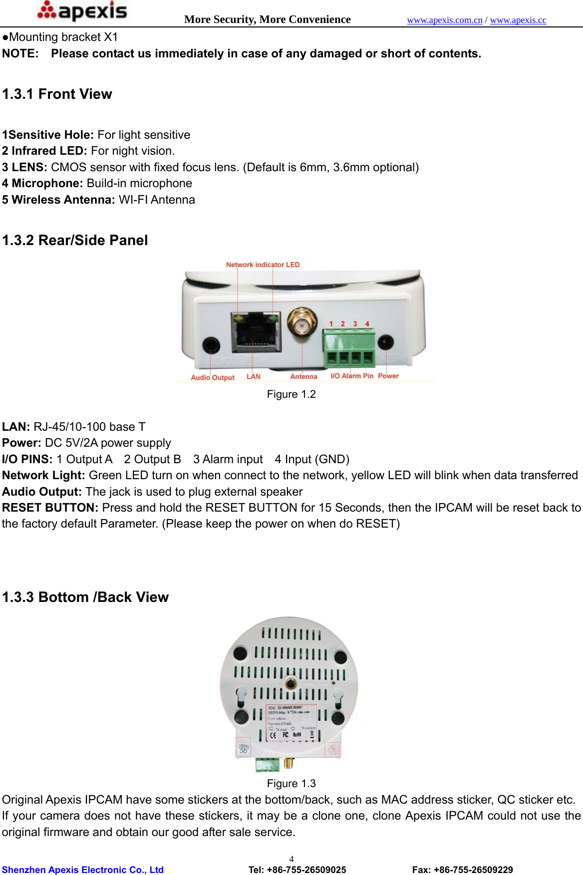            More Security, More Convenience            www.apexis.com.cn / www.apexis.cc  Shenzhen Apexis Electronic Co., Ltd                  Tel: +86-755-26509025              Fax: +86-755-26509229 4●Mounting bracket X1 NOTE:    Please contact us immediately in case of any damaged or short of contents.  1.3.1 Front View  1Sensitive Hole: For light sensitive 2 Infrared LED: For night vision. 3 LENS: CMOS sensor with fixed focus lens. (Default is 6mm, 3.6mm optional) 4 Microphone: Build-in microphone 5 Wireless Antenna: WI-FI Antenna  1.3.2 Rear/Side Panel  Figure 1.2                                                               LAN: RJ-45/10-100 base T Power: DC 5V/2A power supply I/O PINS: 1 Output A  2 Output B  3 Alarm input  4 Input (GND) Network Light: Green LED turn on when connect to the network, yellow LED will blink when data transferred Audio Output: The jack is used to plug external speaker RESET BUTTON: Press and hold the RESET BUTTON for 15 Seconds, then the IPCAM will be reset back to the factory default Parameter. (Please keep the power on when do RESET)      1.3.3 Bottom /Back View  Figure 1.3 Original Apexis IPCAM have some stickers at the bottom/back, such as MAC address sticker, QC sticker etc. If your camera does not have these stickers, it may be a clone one, clone Apexis IPCAM could not use the original firmware and obtain our good after sale service. 