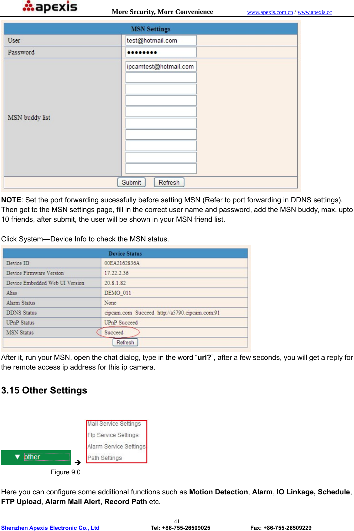           More Security, More Convenience            www.apexis.com.cn / www.apexis.cc  Shenzhen Apexis Electronic Co., Ltd                  Tel: +86-755-26509025              Fax: +86-755-26509229 41 NOTE: Set the port forwarding sucessfully before setting MSN (Refer to port forwarding in DDNS settings). Then get to the MSN settings page, fill in the correct user name and password, add the MSN buddy, max. upto 10 friends, after submit, the user will be shown in your MSN friend list.  Click System—Device Info to check the MSN status.  After it, run your MSN, open the chat dialog, type in the word “url?”, after a few seconds, you will get a reply for the remote access ip address for this ip camera. 3.15 Other Settings   Î                  Figure 9.0  Here you can configure some additional functions such as Motion Detection, Alarm, IO Linkage, Schedule, FTP Upload, Alarm Mail Alert, Record Path etc.  