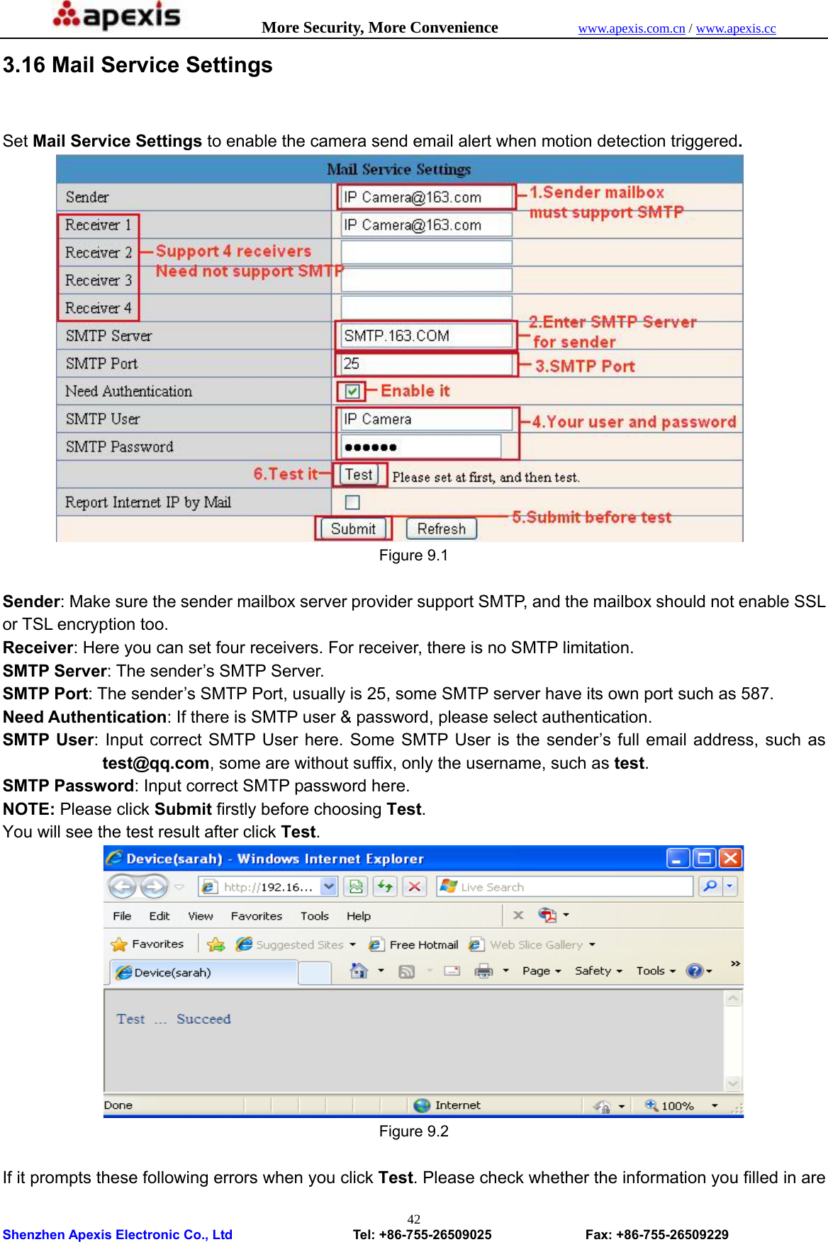            More Security, More Convenience            www.apexis.com.cn / www.apexis.cc  Shenzhen Apexis Electronic Co., Ltd                  Tel: +86-755-26509025              Fax: +86-755-26509229 423.16 Mail Service Settings      Set Mail Service Settings to enable the camera send email alert when motion detection triggered.          Figure 9.1  Sender: Make sure the sender mailbox server provider support SMTP, and the mailbox should not enable SSL or TSL encryption too. Receiver: Here you can set four receivers. For receiver, there is no SMTP limitation. SMTP Server: The sender’s SMTP Server. SMTP Port: The sender’s SMTP Port, usually is 25, some SMTP server have its own port such as 587. Need Authentication: If there is SMTP user &amp; password, please select authentication. SMTP User: Input correct SMTP User here. Some SMTP User is the sender’s full email address, such as test@qq.com, some are without suffix, only the username, such as test. SMTP Password: Input correct SMTP password here. NOTE: Please click Submit firstly before choosing Test.  You will see the test result after click Test.  Figure 9.2  If it prompts these following errors when you click Test. Please check whether the information you filled in are 