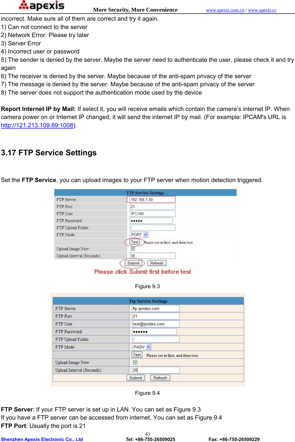            More Security, More Convenience            www.apexis.com.cn / www.apexis.cc  Shenzhen Apexis Electronic Co., Ltd                  Tel: +86-755-26509025              Fax: +86-755-26509229 43incorrect. Make sure all of them are correct and try it again.   1) Can not connect to the server   2) Network Error. Please try later   3) Server Error   4) Incorrect user or password   5) The sender is denied by the server. Maybe the server need to authenticate the user, please check it and try again  6) The receiver is denied by the server. Maybe because of the anti-spam privacy of the server   7) The message is denied by the server. Maybe because of the anti-spam privacy of the server   8) The server does not support the authentication mode used by the device    Report Internet IP by Mail: If select it, you will receive emails which contain the camera’s internet IP. When camera power on or Internet IP changed, it will send the internet IP by mail. (For example: IPCAM&apos;s URL is http://121.213.109.69:1008).  3.17 FTP Service Settings   Set the FTP Service, you can upload images to your FTP server when motion detection triggered.  Figure 9.3  Figure 9.4  FTP Server: If your FTP server is set up in LAN. You can set as Figure 9.3 If you have a FTP server can be accessed from internet. You can set as Figure 9.4 FTP Port: Usually the port is 21   