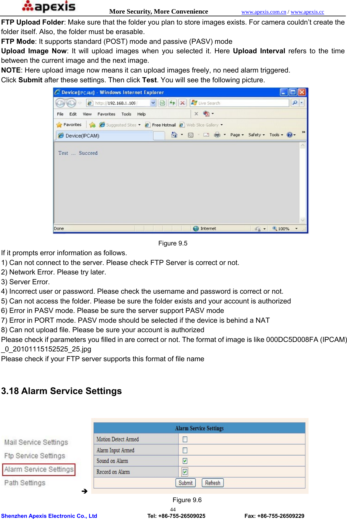            More Security, More Convenience            www.apexis.com.cn / www.apexis.cc  Shenzhen Apexis Electronic Co., Ltd                  Tel: +86-755-26509025              Fax: +86-755-26509229 44FTP Upload Folder: Make sure that the folder you plan to store images exists. For camera couldn’t create the folder itself. Also, the folder must be erasable.   FTP Mode: It supports standard (POST) mode and passive (PASV) mode   Upload Image Now: It will upload images when you selected it. Here Upload Interval refers to the time between the current image and the next image.   NOTE: Here upload image now means it can upload images freely, no need alarm triggered. Click Submit after these settings. Then click Test. You will see the following picture.  Figure 9.5 If it prompts error information as follows.   1) Can not connect to the server. Please check FTP Server is correct or not.   2) Network Error. Please try later.   3) Server Error.   4) Incorrect user or password. Please check the username and password is correct or not. 5) Can not access the folder. Please be sure the folder exists and your account is authorized   6) Error in PASV mode. Please be sure the server support PASV mode   7) Error in PORT mode. PASV mode should be selected if the device is behind a NAT   8) Can not upload file. Please be sure your account is authorized   Please check if parameters you filled in are correct or not. The format of image is like 000DC5D008FA (IPCAM) _0_20101115152525_25.jpg  Please check if your FTP server supports this format of file name    3.18 Alarm Service Settings  Î                                                        Figure 9.6 