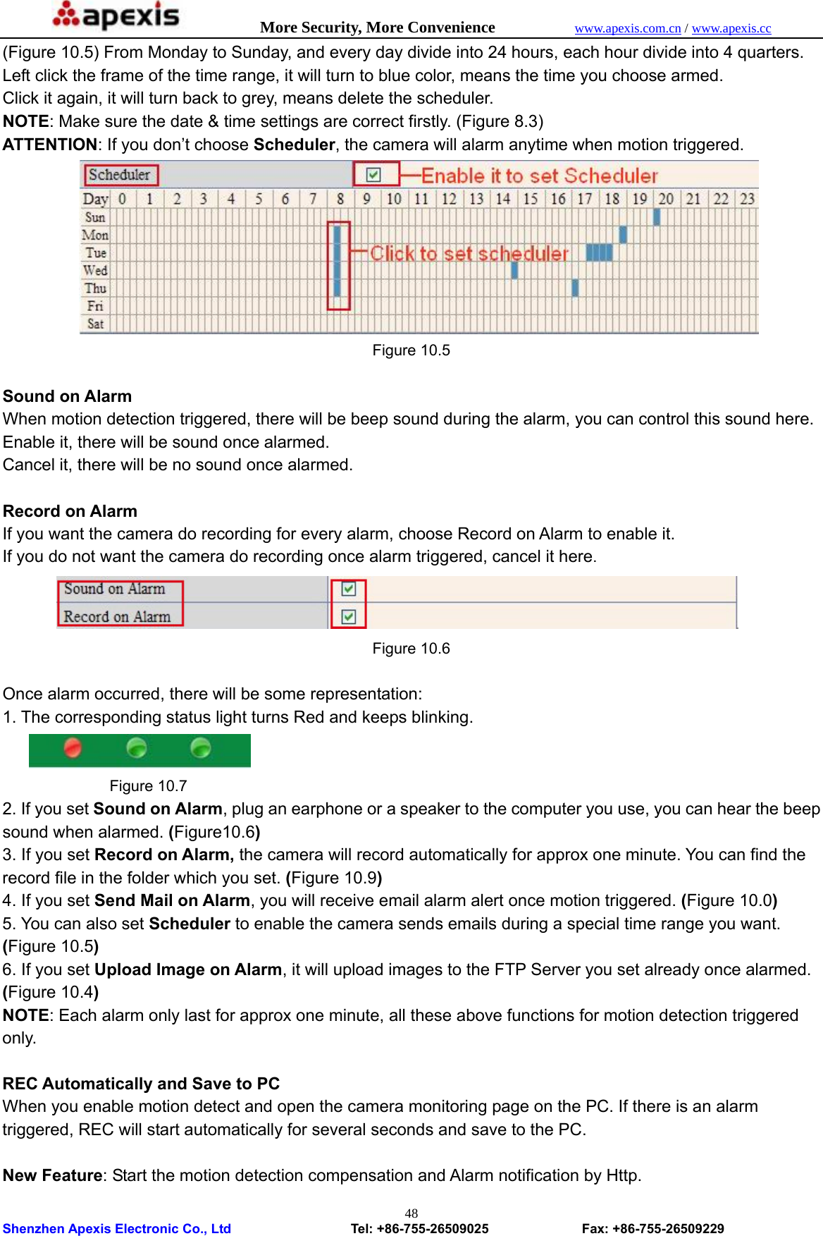            More Security, More Convenience            www.apexis.com.cn / www.apexis.cc  Shenzhen Apexis Electronic Co., Ltd                  Tel: +86-755-26509025              Fax: +86-755-26509229 48(Figure 10.5) From Monday to Sunday, and every day divide into 24 hours, each hour divide into 4 quarters. Left click the frame of the time range, it will turn to blue color, means the time you choose armed. Click it again, it will turn back to grey, means delete the scheduler. NOTE: Make sure the date &amp; time settings are correct firstly. (Figure 8.3) ATTENTION: If you don’t choose Scheduler, the camera will alarm anytime when motion triggered.  Figure 10.5  Sound on Alarm When motion detection triggered, there will be beep sound during the alarm, you can control this sound here. Enable it, there will be sound once alarmed. Cancel it, there will be no sound once alarmed.  Record on Alarm If you want the camera do recording for every alarm, choose Record on Alarm to enable it. If you do not want the camera do recording once alarm triggered, cancel it here.  Figure 10.6  Once alarm occurred, there will be some representation: 1. The corresponding status light turns Red and keeps blinking.            Figure 10.7 2. If you set Sound on Alarm, plug an earphone or a speaker to the computer you use, you can hear the beep sound when alarmed. (Figure10.6) 3. If you set Record on Alarm, the camera will record automatically for approx one minute. You can find the record file in the folder which you set. (Figure 10.9) 4. If you set Send Mail on Alarm, you will receive email alarm alert once motion triggered. (Figure 10.0) 5. You can also set Scheduler to enable the camera sends emails during a special time range you want. (Figure 10.5) 6. If you set Upload Image on Alarm, it will upload images to the FTP Server you set already once alarmed. (Figure 10.4) NOTE: Each alarm only last for approx one minute, all these above functions for motion detection triggered only.  REC Automatically and Save to PC When you enable motion detect and open the camera monitoring page on the PC. If there is an alarm triggered, REC will start automatically for several seconds and save to the PC.  New Feature: Start the motion detection compensation and Alarm notification by Http. 
