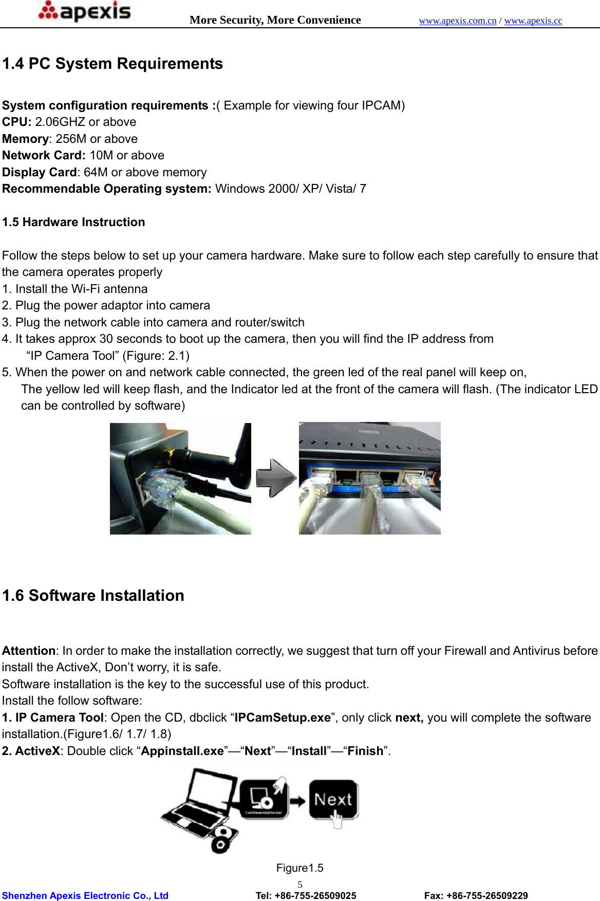            More Security, More Convenience            www.apexis.com.cn / www.apexis.cc  Shenzhen Apexis Electronic Co., Ltd                  Tel: +86-755-26509025              Fax: +86-755-26509229 5 1.4 PC System Requirements  System configuration requirements :( Example for viewing four IPCAM) CPU: 2.06GHZ or above   Memory: 256M or above Network Card: 10M or above   Display Card: 64M or above memory Recommendable Operating system: Windows 2000/ XP/ Vista/ 7  1.5 Hardware Instruction  Follow the steps below to set up your camera hardware. Make sure to follow each step carefully to ensure that the camera operates properly 1. Install the Wi-Fi antenna 2. Plug the power adaptor into camera 3. Plug the network cable into camera and router/switch 4. It takes approx 30 seconds to boot up the camera, then you will find the IP address from   “IP Camera Tool” (Figure: 2.1) 5. When the power on and network cable connected, the green led of the real panel will keep on, The yellow led will keep flash, and the Indicator led at the front of the camera will flash. (The indicator LED can be controlled by software)   1.6 Software Installation  Attention: In order to make the installation correctly, we suggest that turn off your Firewall and Antivirus before install the ActiveX, Don’t worry, it is safe. Software installation is the key to the successful use of this product. Install the follow software: 1. IP Camera Tool: Open the CD, dbclick “IPCamSetup.exe”, only click next, you will complete the software installation.(Figure1.6/ 1.7/ 1.8) 2. ActiveX: Double click “Appinstall.exe”—“Next”—“Install”—“Finish”.         Figure1.5 