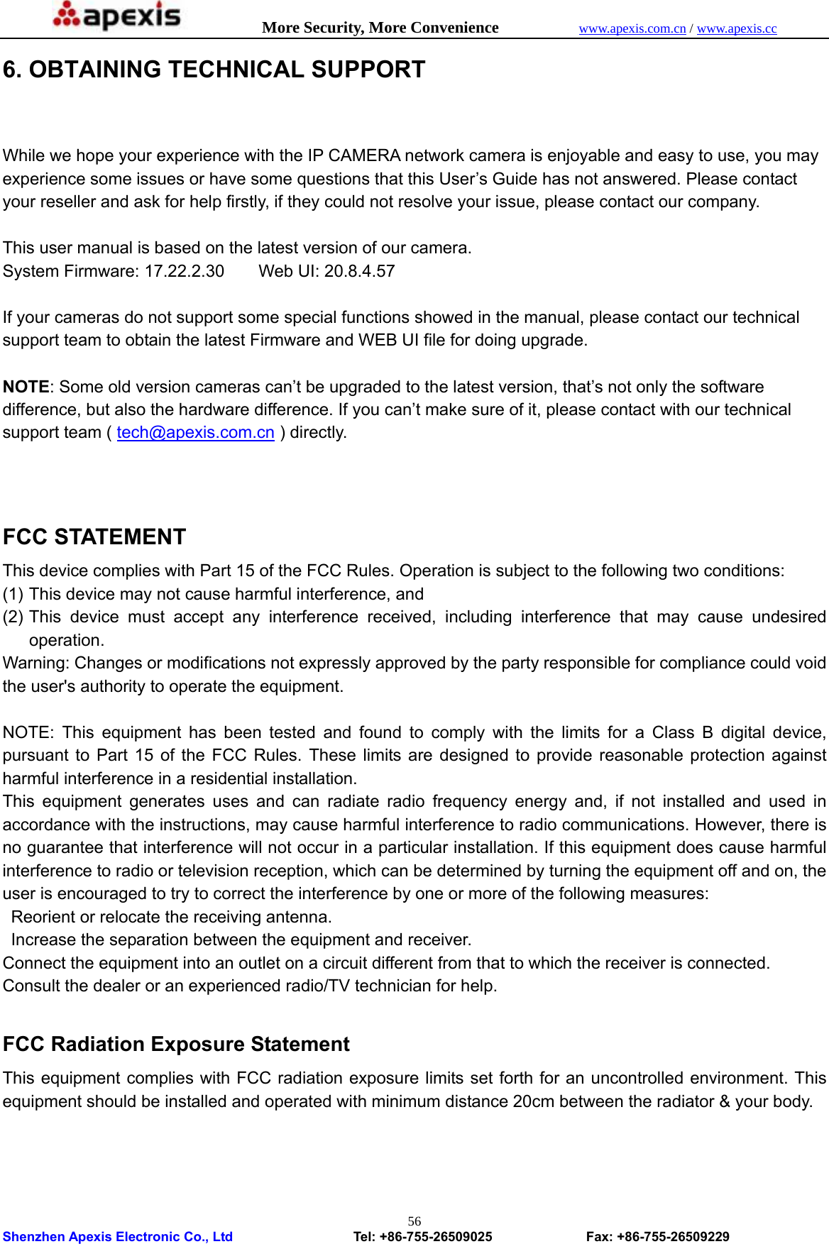            More Security, More Convenience            www.apexis.com.cn / www.apexis.cc  Shenzhen Apexis Electronic Co., Ltd                  Tel: +86-755-26509025              Fax: +86-755-26509229 566. OBTAINING TECHNICAL SUPPORT  While we hope your experience with the IP CAMERA network camera is enjoyable and easy to use, you may experience some issues or have some questions that this User’s Guide has not answered. Please contact your reseller and ask for help firstly, if they could not resolve your issue, please contact our company.  This user manual is based on the latest version of our camera. System Firmware: 17.22.2.30    Web UI: 20.8.4.57  If your cameras do not support some special functions showed in the manual, please contact our technical support team to obtain the latest Firmware and WEB UI file for doing upgrade.  NOTE: Some old version cameras can’t be upgraded to the latest version, that’s not only the software difference, but also the hardware difference. If you can’t make sure of it, please contact with our technical support team ( tech@apexis.com.cn ) directly.    FCC STATEMENT This device complies with Part 15 of the FCC Rules. Operation is subject to the following two conditions: (1) This device may not cause harmful interference, and (2) This device must accept any interference received, including interference that may cause undesired operation. Warning: Changes or modifications not expressly approved by the party responsible for compliance could void the user&apos;s authority to operate the equipment.  NOTE: This equipment has been tested and found to comply with the limits for a Class B digital device, pursuant to Part 15 of the FCC Rules. These limits are designed to provide reasonable protection against harmful interference in a residential installation. This equipment generates uses and can radiate radio frequency energy and, if not installed and used in accordance with the instructions, may cause harmful interference to radio communications. However, there is no guarantee that interference will not occur in a particular installation. If this equipment does cause harmful interference to radio or television reception, which can be determined by turning the equipment off and on, the user is encouraged to try to correct the interference by one or more of the following measures:   Reorient or relocate the receiving antenna.   Increase the separation between the equipment and receiver. Connect the equipment into an outlet on a circuit different from that to which the receiver is connected. Consult the dealer or an experienced radio/TV technician for help.  FCC Radiation Exposure Statement This equipment complies with FCC radiation exposure limits set forth for an uncontrolled environment. This equipment should be installed and operated with minimum distance 20cm between the radiator &amp; your body.     