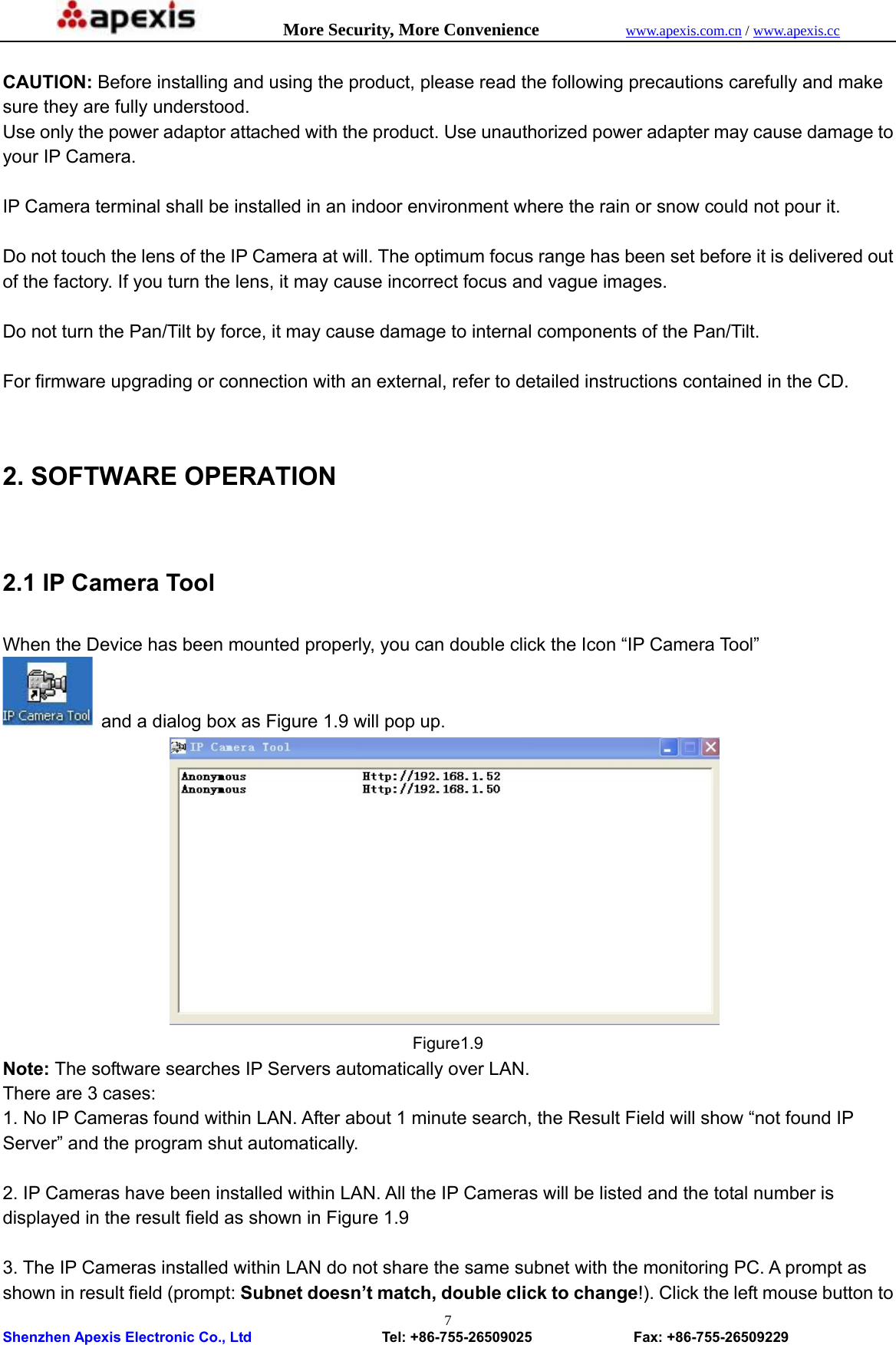            More Security, More Convenience            www.apexis.com.cn / www.apexis.cc  Shenzhen Apexis Electronic Co., Ltd                  Tel: +86-755-26509025              Fax: +86-755-26509229 7 CAUTION: Before installing and using the product, please read the following precautions carefully and make sure they are fully understood. Use only the power adaptor attached with the product. Use unauthorized power adapter may cause damage to your IP Camera.    IP Camera terminal shall be installed in an indoor environment where the rain or snow could not pour it.  Do not touch the lens of the IP Camera at will. The optimum focus range has been set before it is delivered out of the factory. If you turn the lens, it may cause incorrect focus and vague images.  Do not turn the Pan/Tilt by force, it may cause damage to internal components of the Pan/Tilt.  For firmware upgrading or connection with an external, refer to detailed instructions contained in the CD.  2. SOFTWARE OPERATION  2.1 IP Camera Tool  When the Device has been mounted properly, you can double click the Icon “IP Camera Tool”   and a dialog box as Figure 1.9 will pop up.                Figure1.9 Note: The software searches IP Servers automatically over LAN. There are 3 cases: 1. No IP Cameras found within LAN. After about 1 minute search, the Result Field will show “not found IP Server” and the program shut automatically.  2. IP Cameras have been installed within LAN. All the IP Cameras will be listed and the total number is displayed in the result field as shown in Figure 1.9  3. The IP Cameras installed within LAN do not share the same subnet with the monitoring PC. A prompt as shown in result field (prompt: Subnet doesn’t match, double click to change!). Click the left mouse button to 