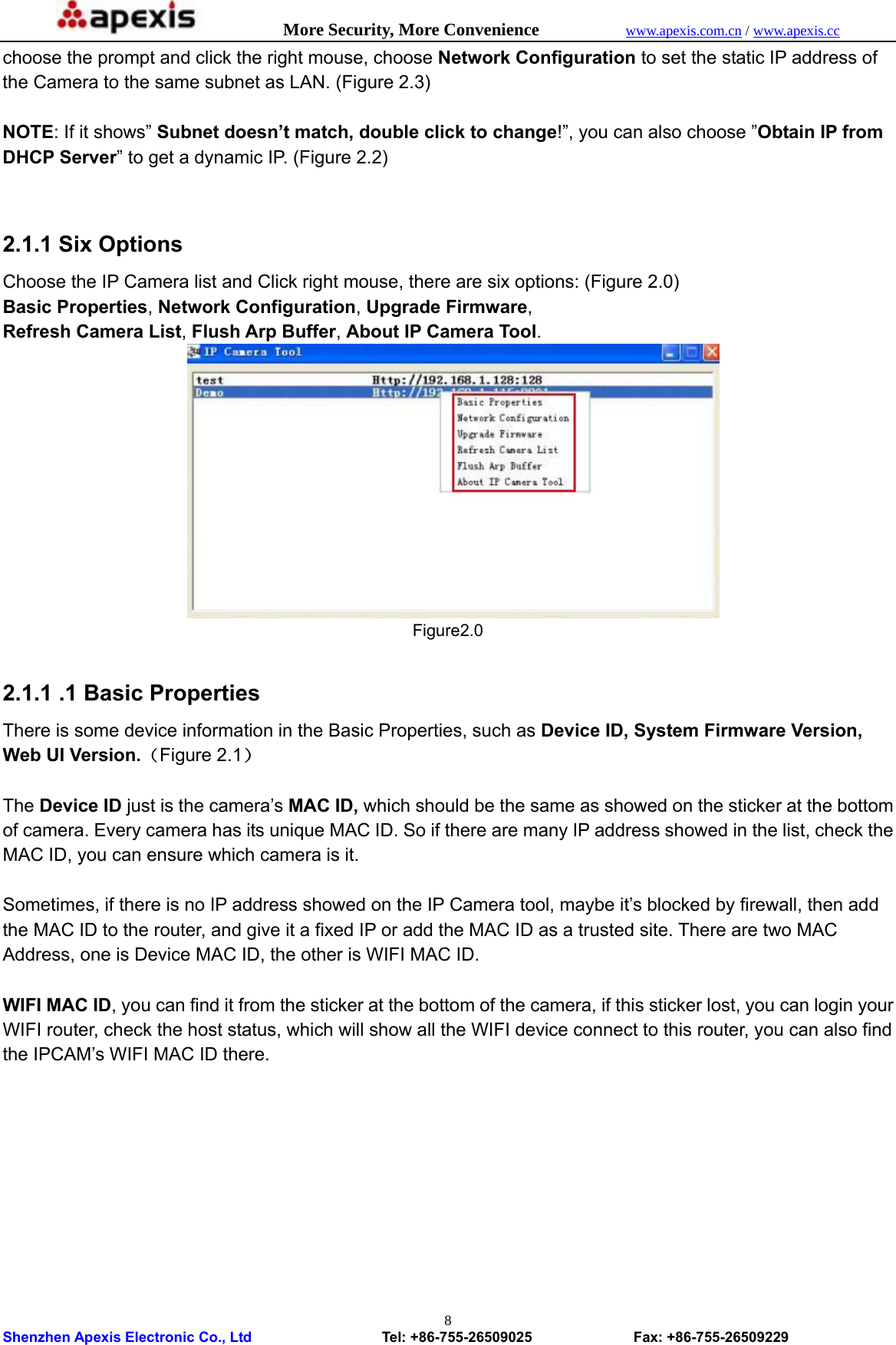            More Security, More Convenience            www.apexis.com.cn / www.apexis.cc  Shenzhen Apexis Electronic Co., Ltd                  Tel: +86-755-26509025              Fax: +86-755-26509229 8choose the prompt and click the right mouse, choose Network Configuration to set the static IP address of the Camera to the same subnet as LAN. (Figure 2.3)  NOTE: If it shows” Subnet doesn’t match, double click to change!”, you can also choose ”Obtain IP from DHCP Server” to get a dynamic IP. (Figure 2.2)   2.1.1 Six Options Choose the IP Camera list and Click right mouse, there are six options: (Figure 2.0) Basic Properties, Network Configuration, Upgrade Firmware, Refresh Camera List, Flush Arp Buffer, About IP Camera Tool.          Figure2.0  2.1.1 .1 Basic Properties There is some device information in the Basic Properties, such as Device ID, System Firmware Version, Web UI Version.（Figure 2.1）  The Device ID just is the camera’s MAC ID, which should be the same as showed on the sticker at the bottom of camera. Every camera has its unique MAC ID. So if there are many IP address showed in the list, check the MAC ID, you can ensure which camera is it.  Sometimes, if there is no IP address showed on the IP Camera tool, maybe it’s blocked by firewall, then add the MAC ID to the router, and give it a fixed IP or add the MAC ID as a trusted site. There are two MAC Address, one is Device MAC ID, the other is WIFI MAC ID.    WIFI MAC ID, you can find it from the sticker at the bottom of the camera, if this sticker lost, you can login your WIFI router, check the host status, which will show all the WIFI device connect to this router, you can also find the IPCAM’s WIFI MAC ID there. 