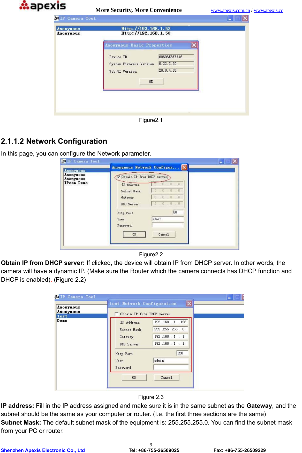            More Security, More Convenience            www.apexis.com.cn / www.apexis.cc  Shenzhen Apexis Electronic Co., Ltd                  Tel: +86-755-26509025              Fax: +86-755-26509229 9    Figure2.1  2.1.1.2 Network Configuration   In this page, you can configure the Network parameter.    Figure2.2 Obtain IP from DHCP server: If clicked, the device will obtain IP from DHCP server. In other words, the camera will have a dynamic IP. (Make sure the Router which the camera connects has DHCP function and DHCP is enabled). (Figure 2.2)                       Figure 2.3 IP address: Fill in the IP address assigned and make sure it is in the same subnet as the Gateway, and the subnet should be the same as your computer or router. (I.e. the first three sections are the same) Subnet Mask: The default subnet mask of the equipment is: 255.255.255.0. You can find the subnet mask from your PC or router. 