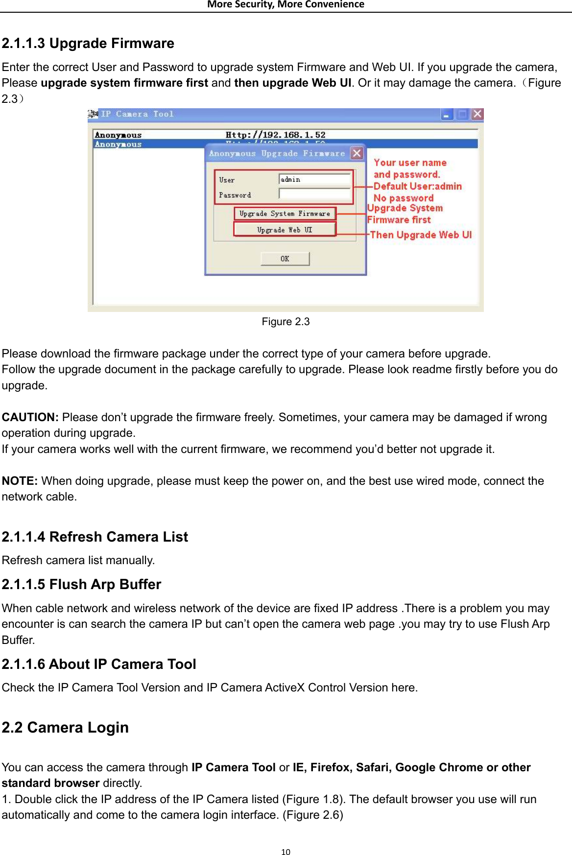 MoreSecurity,MoreConvenience2.1.1.3 Upgrade Firmware Enter the correct User and Password to upgrade system Firmware and Web UI. If you upgrade the camera, Please upgrade system firmware first and then upgrade Web UI. Or it may damage the camera.（Figure 2.3）  Figure 2.3  Please download the firmware package under the correct type of your camera before upgrade. Follow the upgrade document in the package carefully to upgrade. Please look readme firstly before you do upgrade.  CAUTION: Please don’t upgrade the firmware freely. Sometimes, your camera may be damaged if wrong operation during upgrade.   If your camera works well with the current firmware, we recommend you’d better not upgrade it.  NOTE: When doing upgrade, please must keep the power on, and the best use wired mode, connect the network cable.  2.1.1.4 Refresh Camera List   Refresh camera list manually. 2.1.1.5 Flush Arp Buffer When cable network and wireless network of the device are fixed IP address .There is a problem you may encounter is can search the camera IP but can’t open the camera web page .you may try to use Flush Arp Buffer. 2.1.1.6 About IP Camera Tool Check the IP Camera Tool Version and IP Camera ActiveX Control Version here.  2.2 Camera Login  You can access the camera through IP Camera Tool or IE, Firefox, Safari, Google Chrome or other standard browser directly. 1. Double click the IP address of the IP Camera listed (Figure 1.8). The default browser you use will run automatically and come to the camera login interface. (Figure 2.6) 10