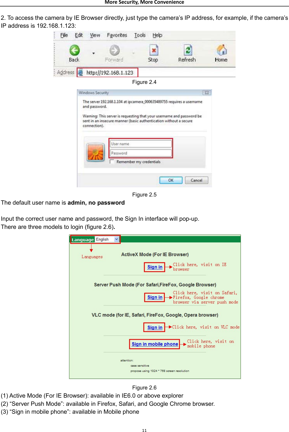 MoreSecurity,MoreConvenience2. To access the camera by IE Browser directly, just type the camera’s IP address, for example, if the camera’s IP address is 192.168.1.123:    Figure 2.4  Figure 2.5 The default user name is admin, no password  Input the correct user name and password, the Sign In interface will pop-up. There are three models to login (figure 2.6).           Figure 2.6 (1) Active Mode (For IE Browser): available in IE6.0 or above explorer (2) “Server Push Mode”: available in Firefox, Safari, and Google Chrome browser. (3) “Sign in mobile phone”: available in Mobile phone 11