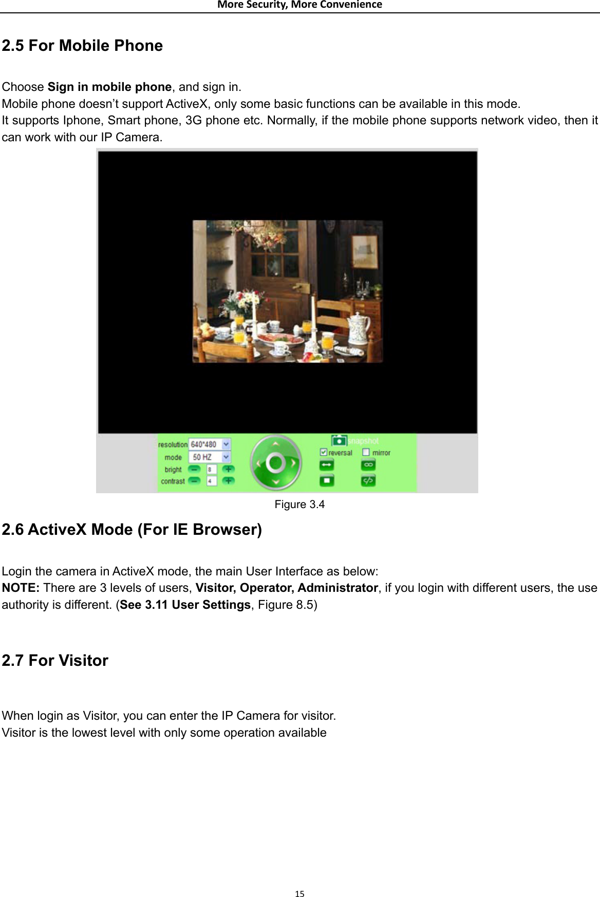 MoreSecurity,MoreConvenience2.5 For Mobile Phone  Choose Sign in mobile phone, and sign in. Mobile phone doesn’t support ActiveX, only some basic functions can be available in this mode. It supports Iphone, Smart phone, 3G phone etc. Normally, if the mobile phone supports network video, then it can work with our IP Camera.  Figure 3.4 2.6 ActiveX Mode (For IE Browser)  Login the camera in ActiveX mode, the main User Interface as below: NOTE: There are 3 levels of users, Visitor, Operator, Administrator, if you login with different users, the use authority is different. (See 3.11 User Settings, Figure 8.5)  2.7 For Visitor  When login as Visitor, you can enter the IP Camera for visitor.   Visitor is the lowest level with only some operation available  15